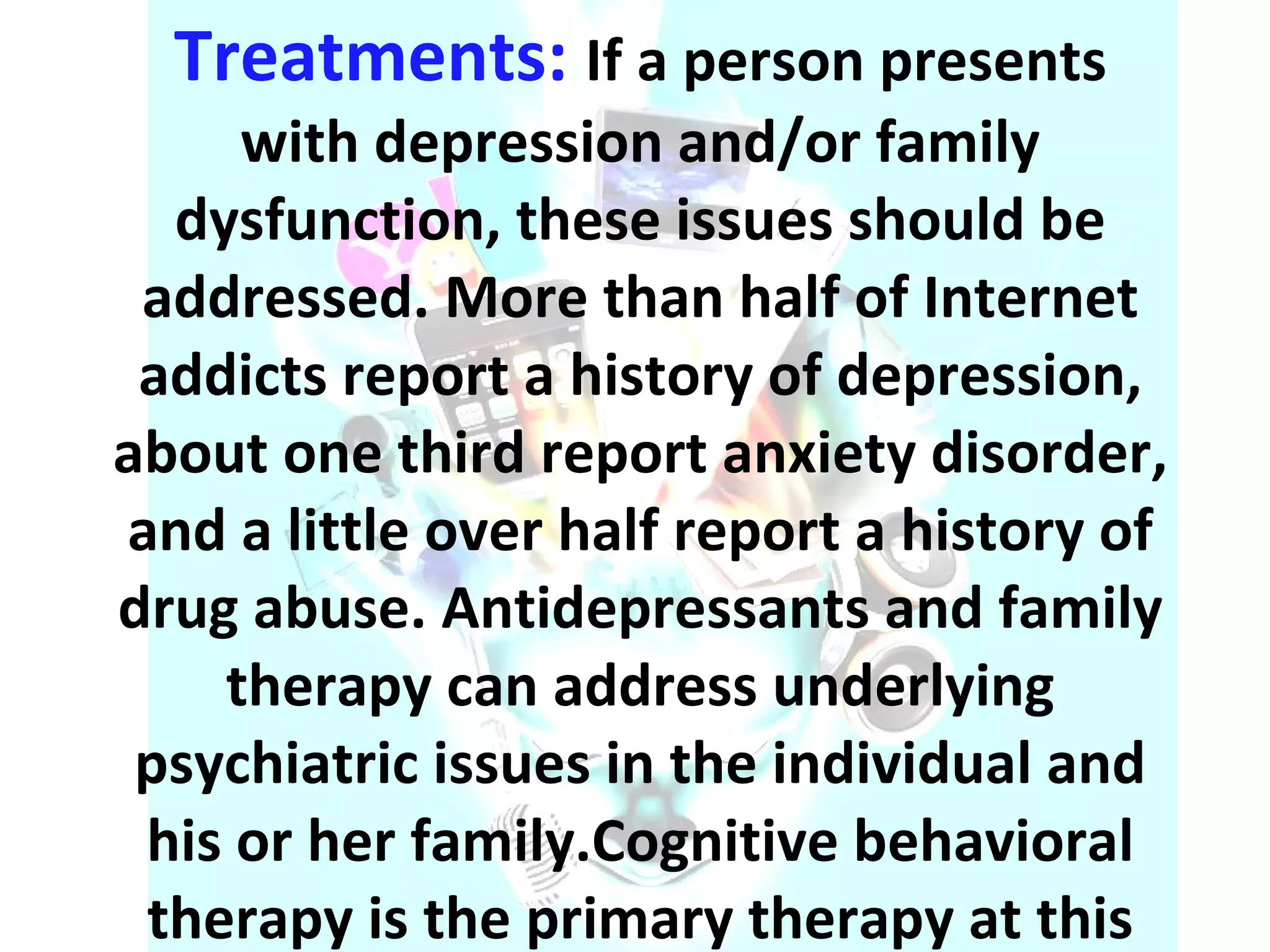 Treatments:  If a person presents with depression and/or family dysfunction, these issues should be addressed. More than half of Internet addicts report a history of depression, about one third report anxiety disorder, and a little over half report a history of drug abuse. Antidepressants and family therapy can address underlying psychiatric issues in the individual and his or her family.Cognitive behavioral therapy is the primary therapy at this time. 