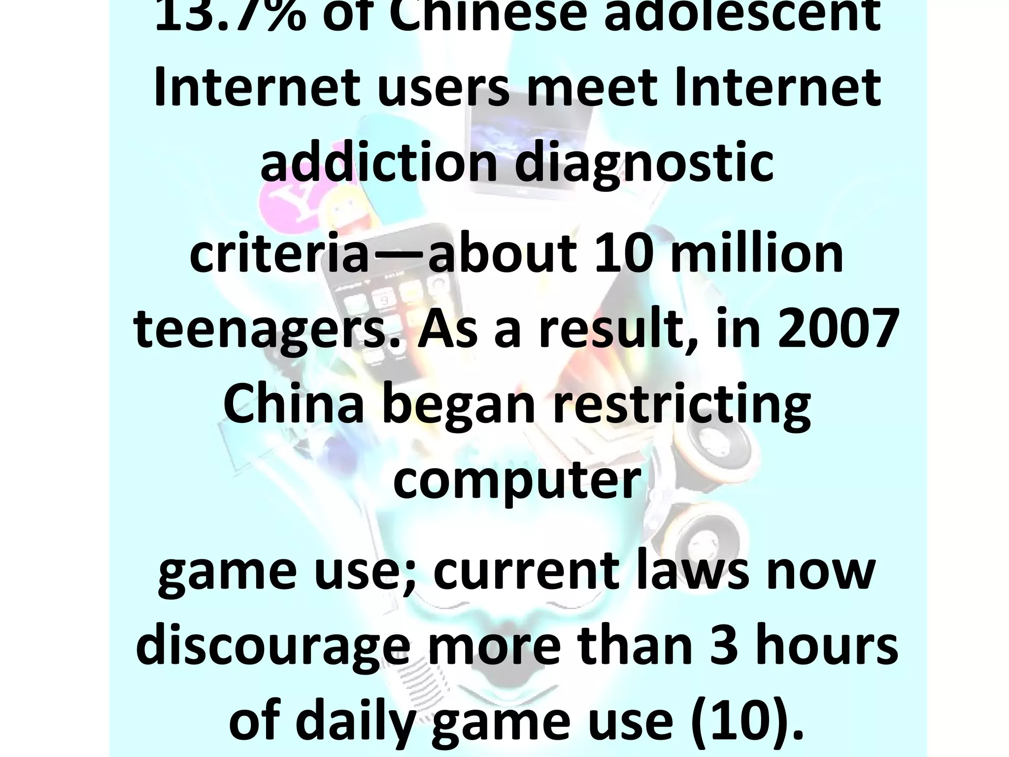 13.7% of Chinese adolescent Internet users meet Internet addiction diagnostic criteria—about 10 million teenagers. As a result, in 2007 China began restricting computer game use; current laws now discourage more than 3 hours of daily game use (10). 