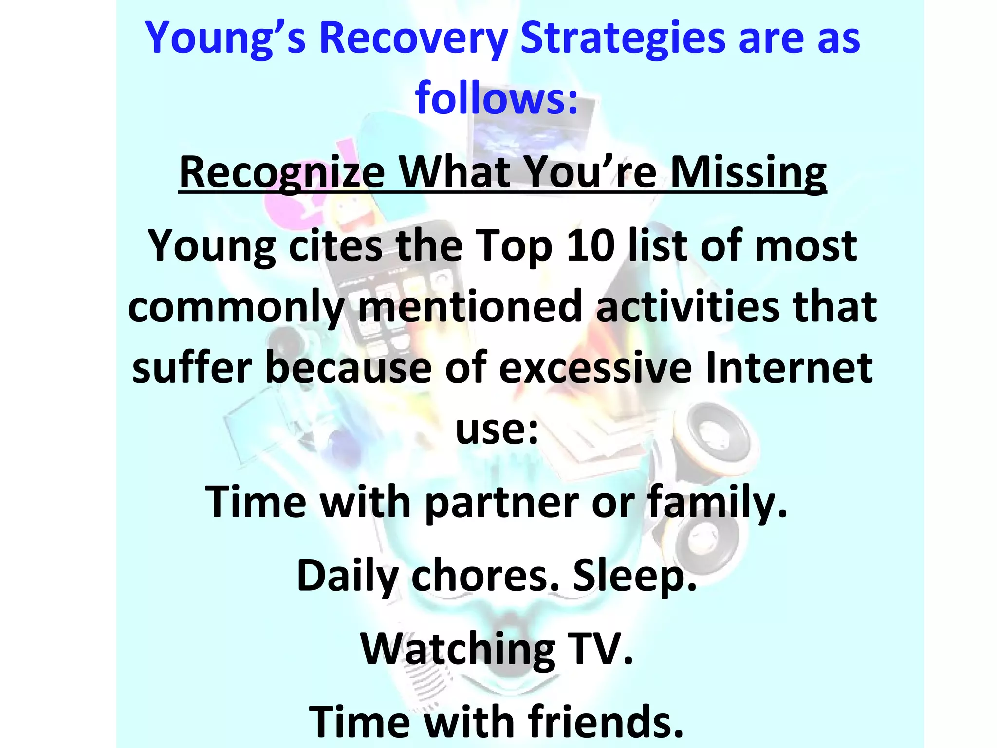 Young’s Recovery Strategies are as follows:  Recognize What You’re Missing Young cites the Top 10 list of most commonly mentioned activities that suffer because of excessive Internet use:  Time with partner or family.  Daily chores. Sleep.  Watching TV.  Time with friends.  Exercise. Hobbies. Sex. Social events  