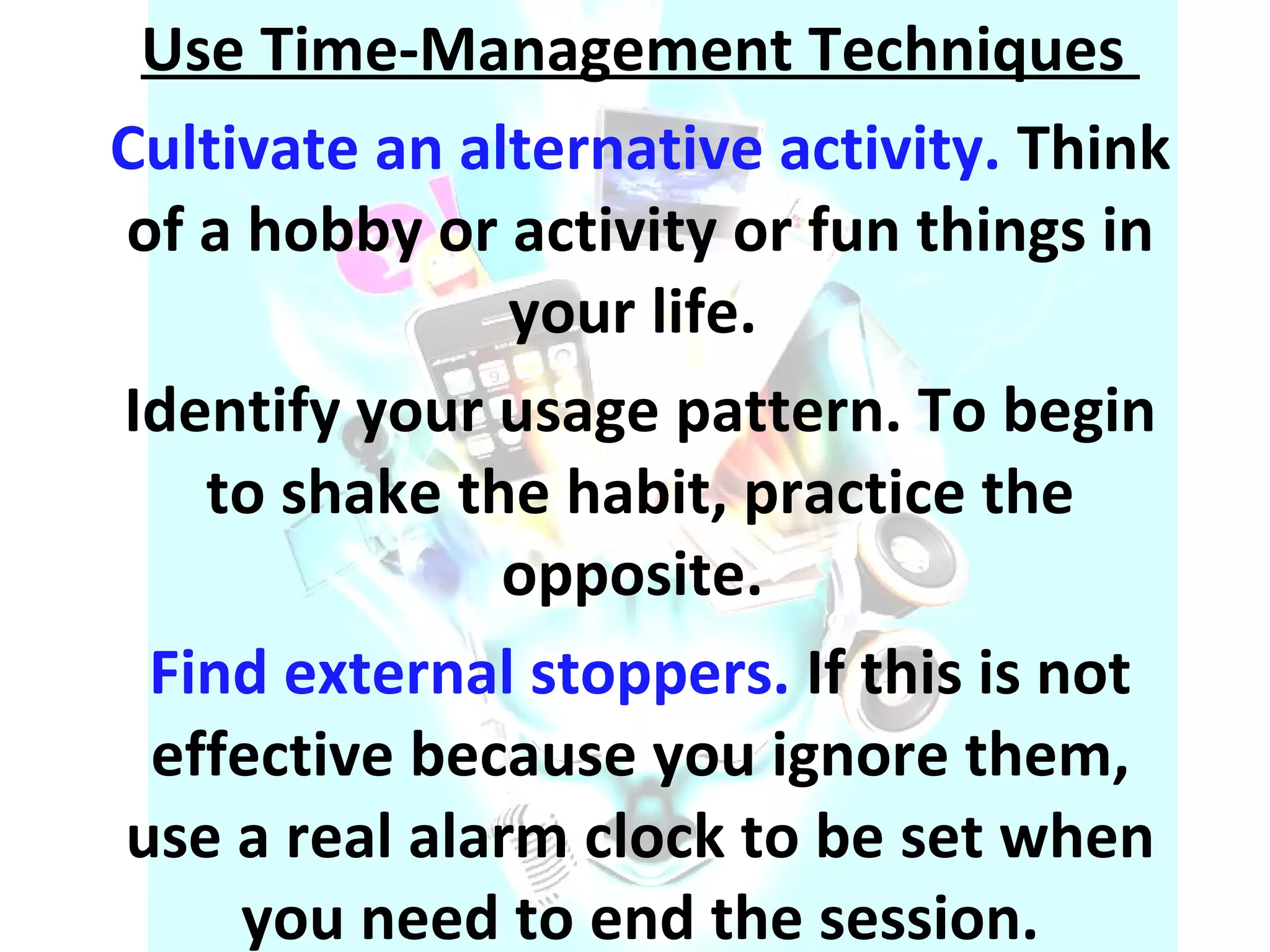 Use Time-Management Techniques  Cultivate an alternative activity.  Think of a hobby or activity or fun things in your life.  Identify your usage pattern. To begin to shake the habit, practice the opposite.  Find external stoppers.  If this is not effective because you ignore them, use a real alarm clock to be set when you need to end the session. 