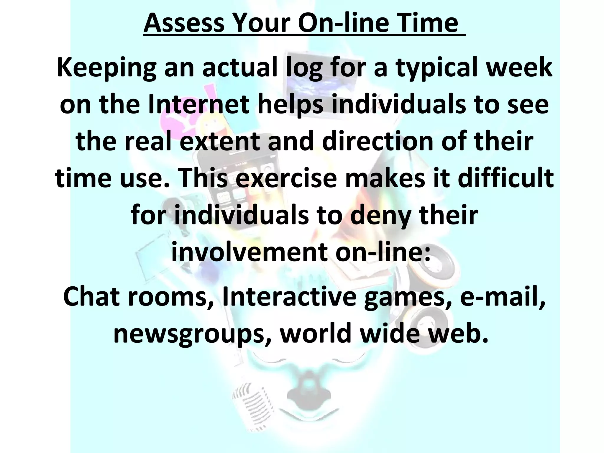 Assess Your On-line Time  Keeping an actual log for a typical week on the Internet helps individuals to see the real extent and direction of their time use. This exercise makes it difficult for individuals to deny their involvement on-line:  Chat rooms, Interactive games, e-mail, newsgroups, world wide web.  