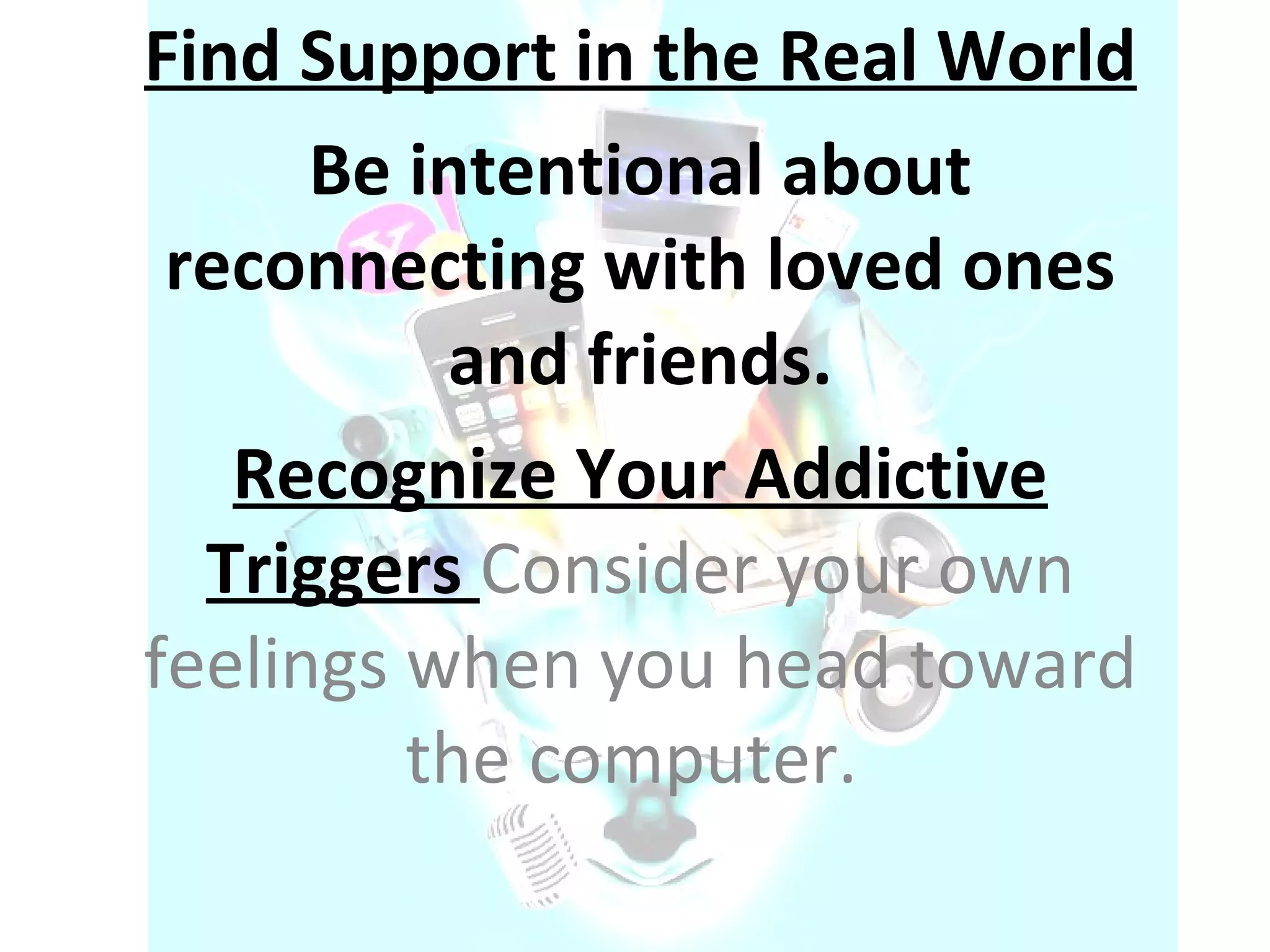 Find Support in the Real World Be intentional about reconnecting with loved ones and friends. Recognize Your Addictive Triggers  Consider your own feelings when you head toward the computer.  