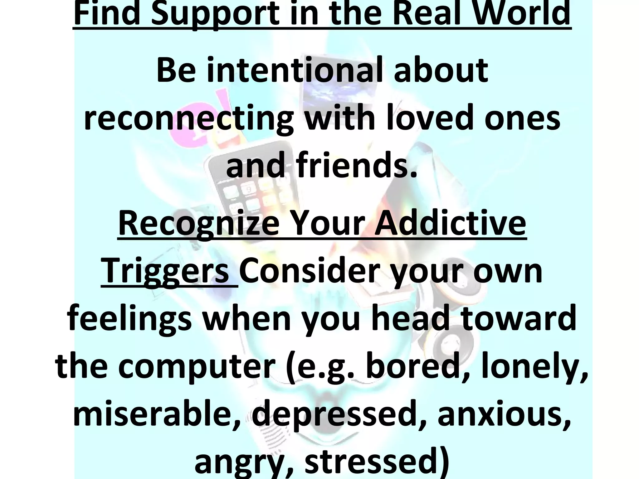 Find Support in the Real World Be intentional about reconnecting with loved ones and friends. Recognize Your Addictive Triggers  Consider your own feelings when you head toward the computer (e.g. bored, lonely, miserable, depressed, anxious, angry, stressed) 