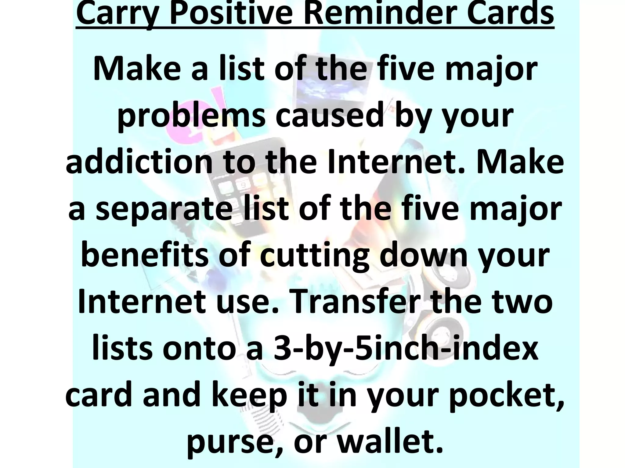 Carry Positive Reminder Cards Make a list of the five major problems caused by your addiction to the Internet. Make a separate list of the five major benefits of cutting down your Internet use. Transfer the two lists onto a 3-by-5inch-index card and keep it in your pocket, purse, or wallet. 