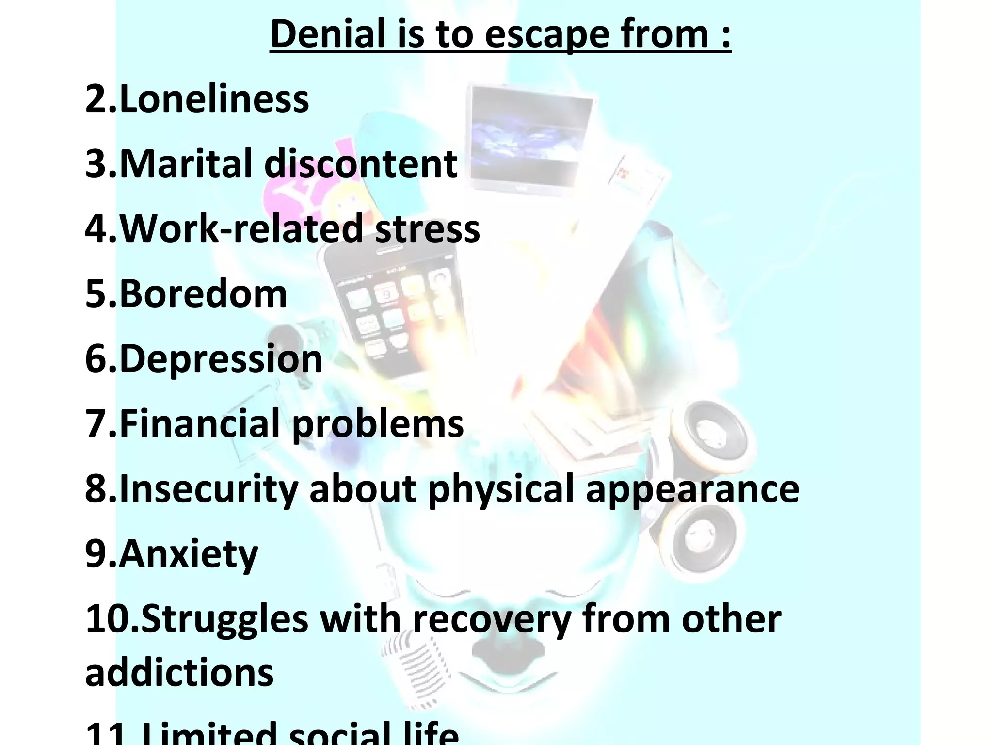 Denial is to escape from : Loneliness  Marital discontent  Work-related stress  Boredom  Depression  Financial problems  Insecurity about physical appearance  Anxiety  Struggles with recovery from other addictions  Limited social life  