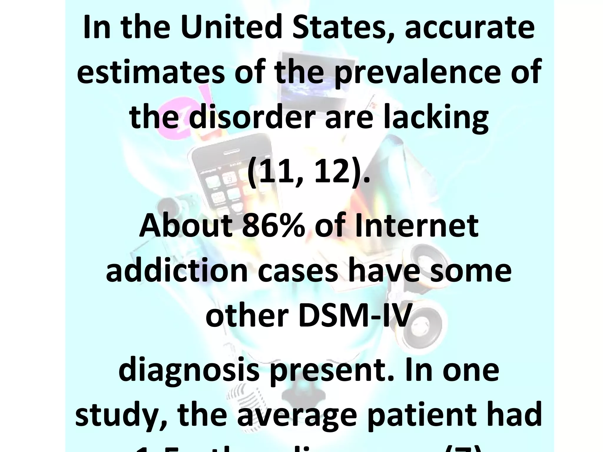 In the United States, accurate estimates of the prevalence of the disorder are lacking (11, 12). About 86% of Internet addiction cases have some other DSM-IV diagnosis present. In one study, the average patient had 1.5 other diagnoses (7) 
