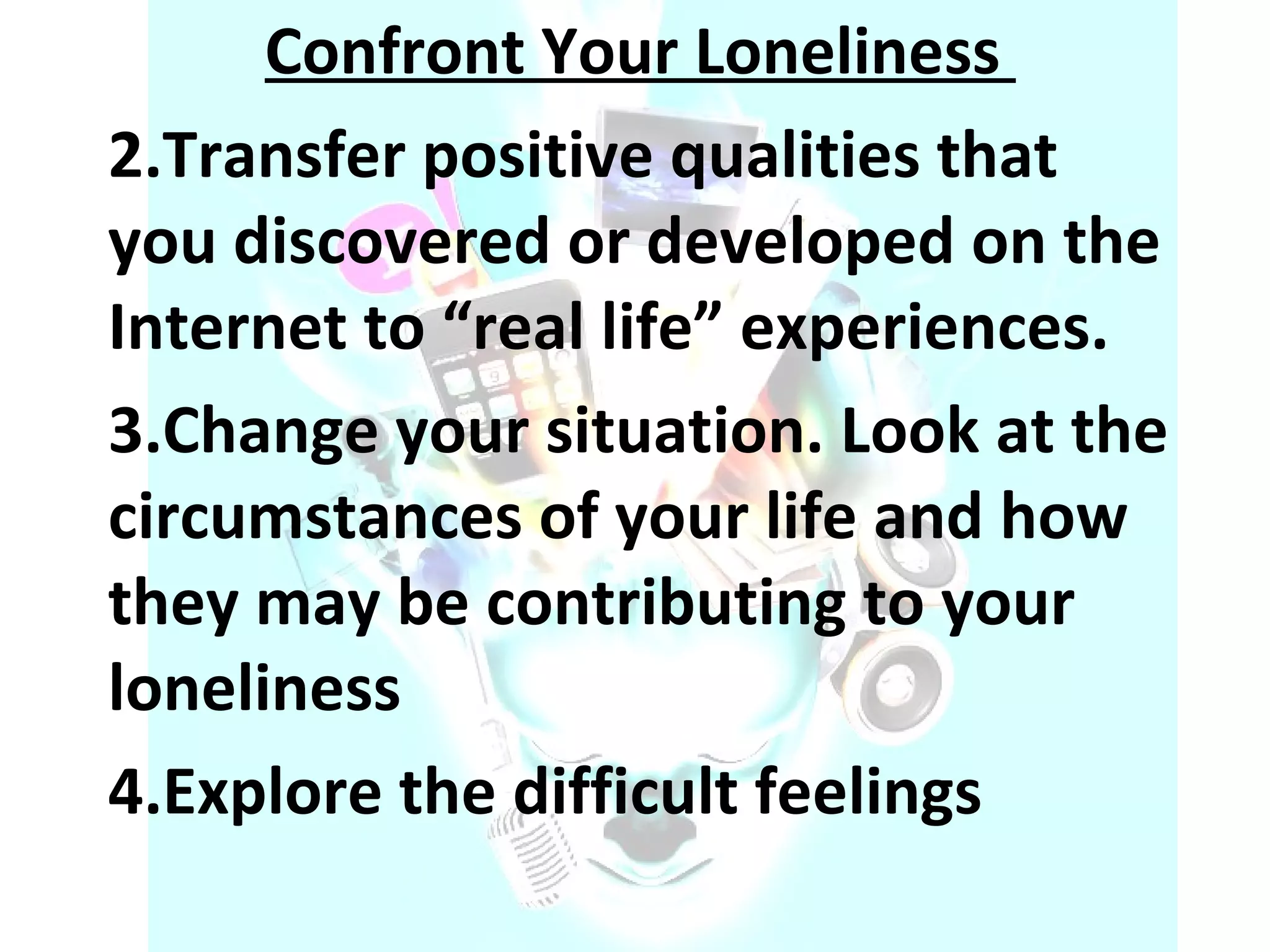 Confront Your Loneliness  Transfer positive qualities that you discovered or developed on the Internet to “real life” experiences.  Change your situation. Look at the circumstances of your life and how they may be contributing to your loneliness Explore the difficult feelings 