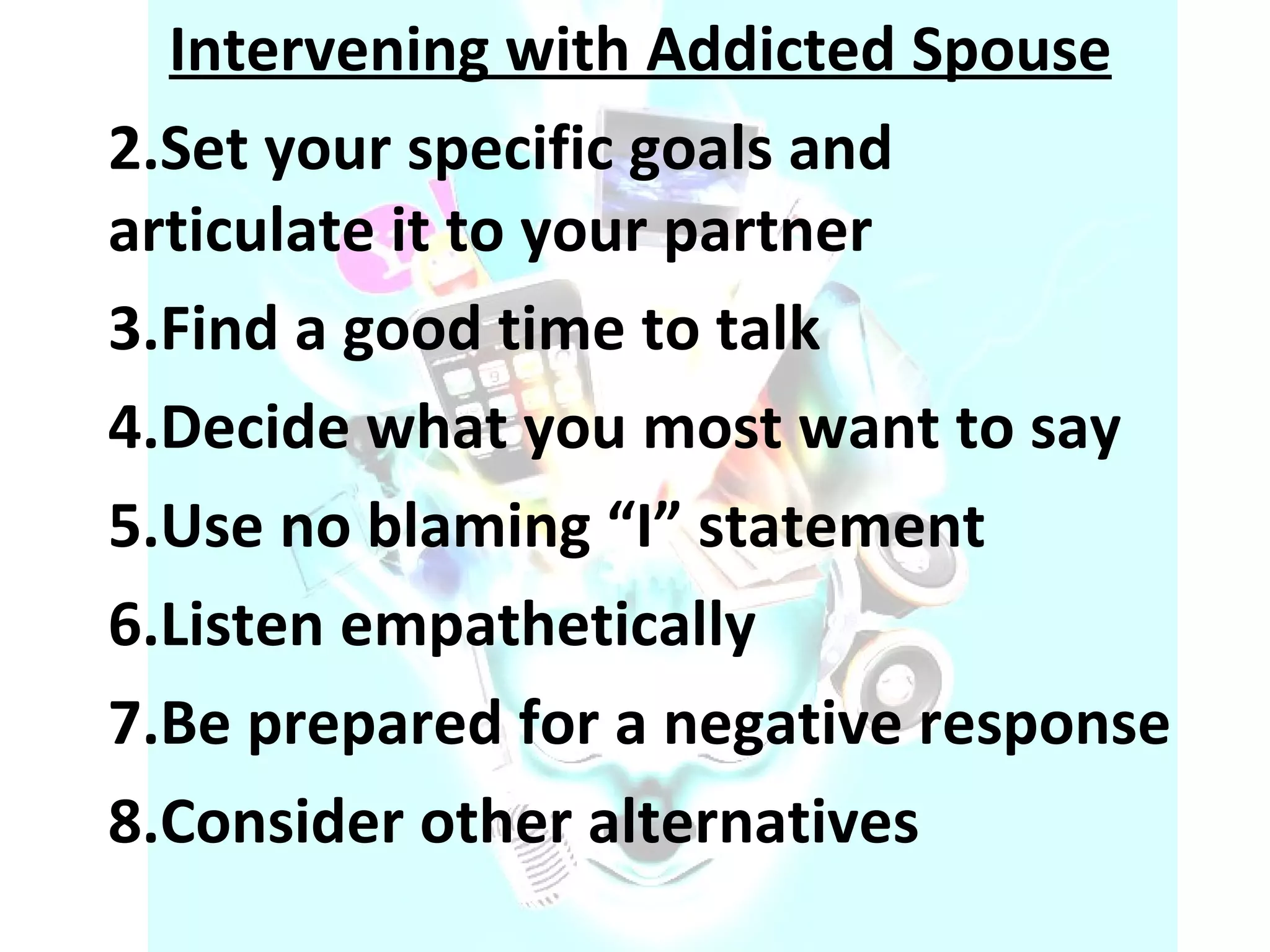Intervening with Addicted Spouse Set your specific goals and articulate it to your partner Find a good time to talk Decide what you most want to say Use no blaming “I” statement Listen empathetically Be prepared for a negative response Consider other alternatives 