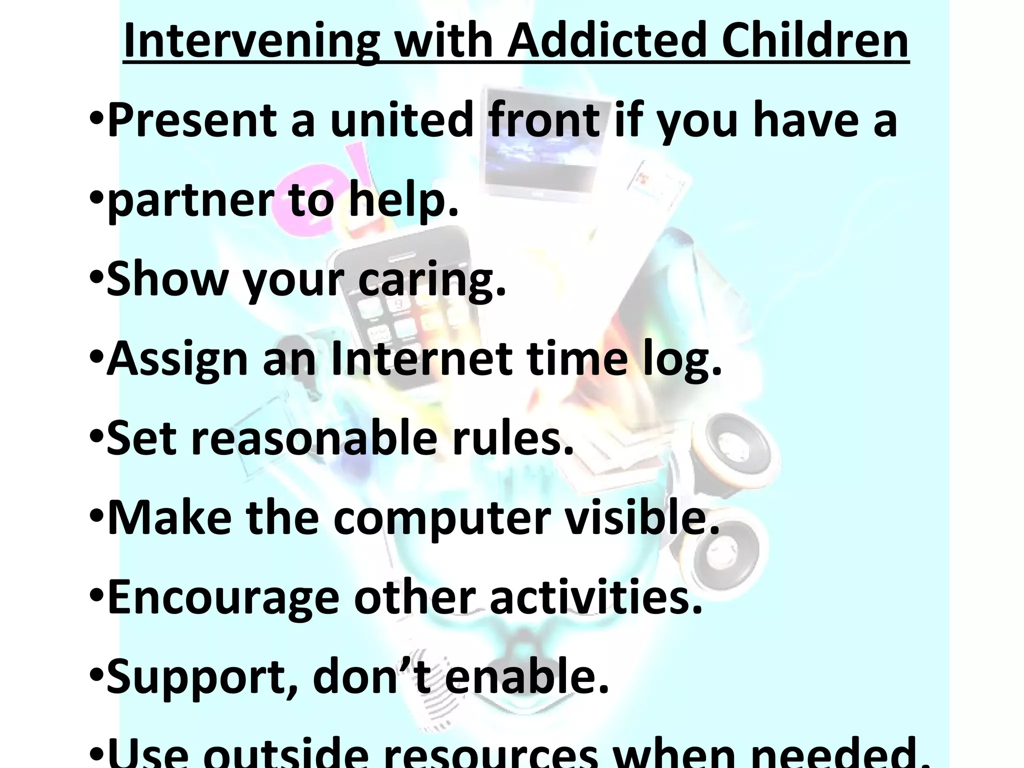 Intervening with Addicted Children Present a united front if you have a  partner to help.  Show your caring.  Assign an Internet time log.  Set reasonable rules.  Make the computer visible.  Encourage other activities.  Support, don’t enable.  Use outside resources when needed.  