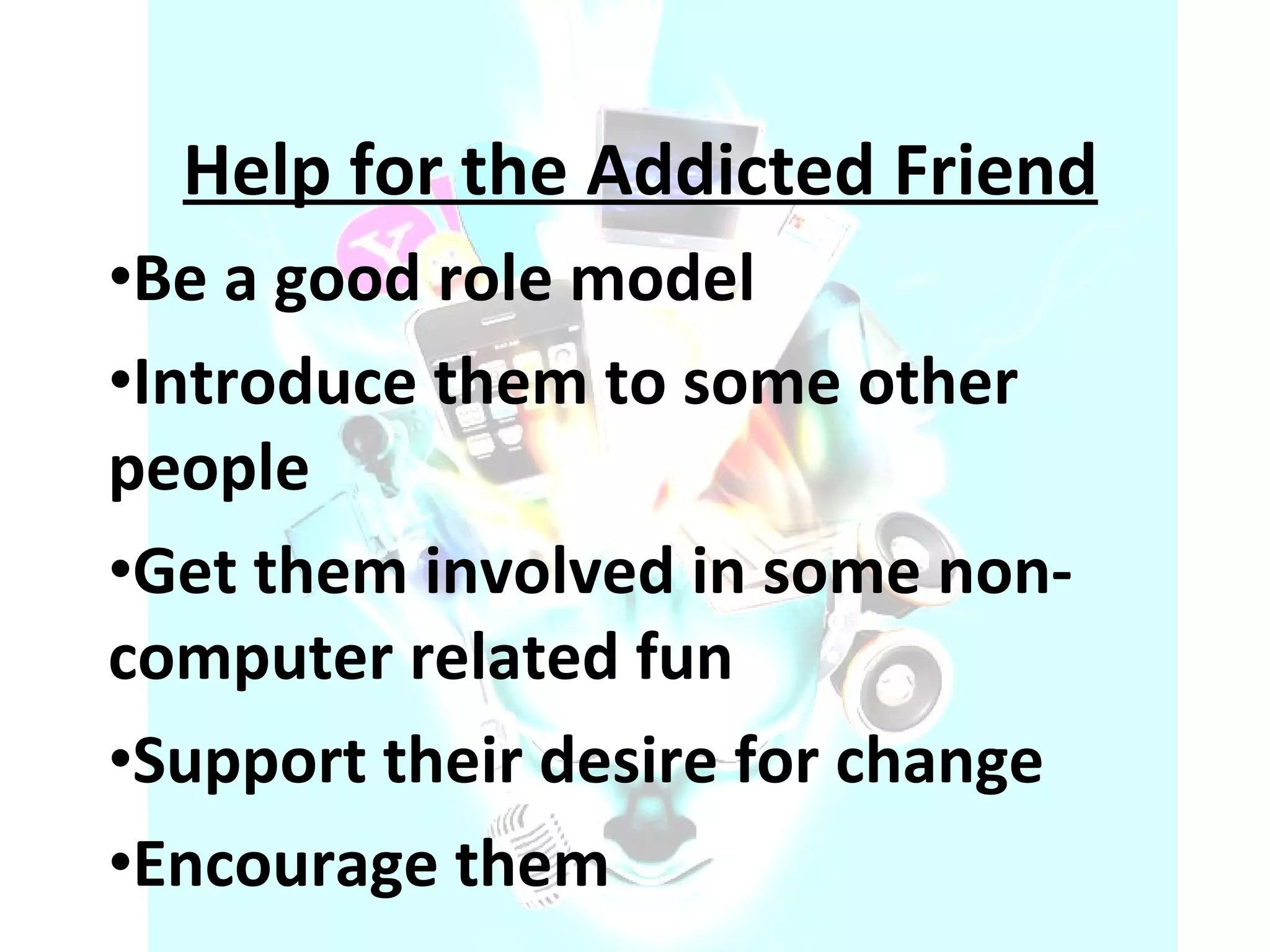 Help for the Addicted Friend Be a good role model Introduce them to some other people Get them involved in some non-computer related fun Support their desire for change Encourage them 