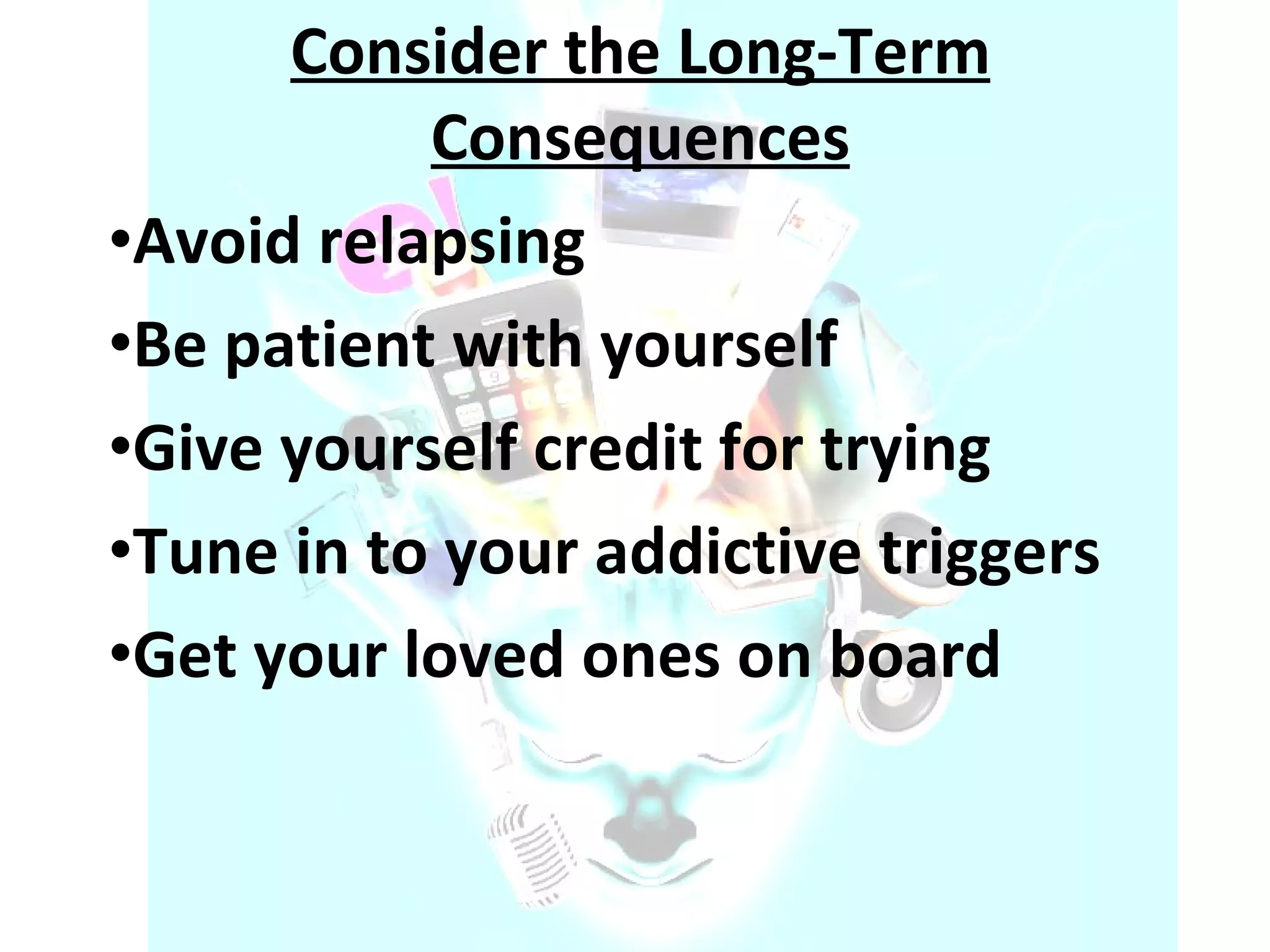 Consider the Long-Term Consequences Avoid relapsing Be patient with yourself Give yourself credit for trying Tune in to your addictive triggers Get your loved ones on board 