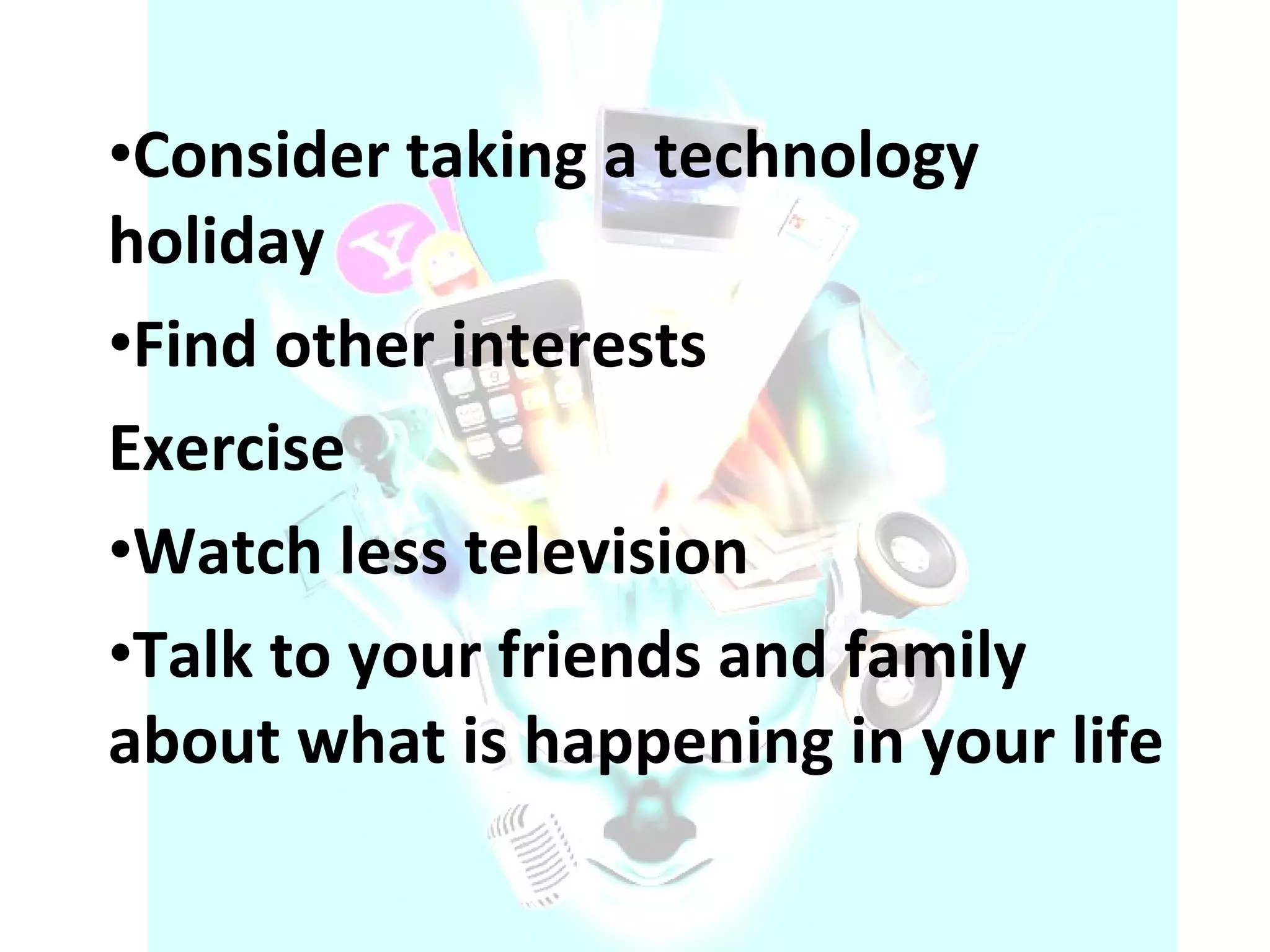 Consider taking a technology holiday  Find other interests  Exercise  Watch less television  Talk to your friends and family about what is happening in your life  