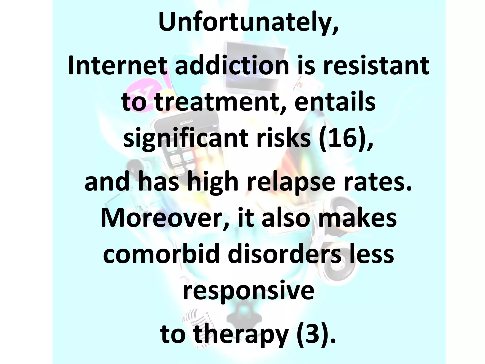 Unfortunately, Internet addiction is resistant to treatment, entails significant risks (16), and has high relapse rates. Moreover, it also makes comorbid disorders less responsive to therapy (3). 