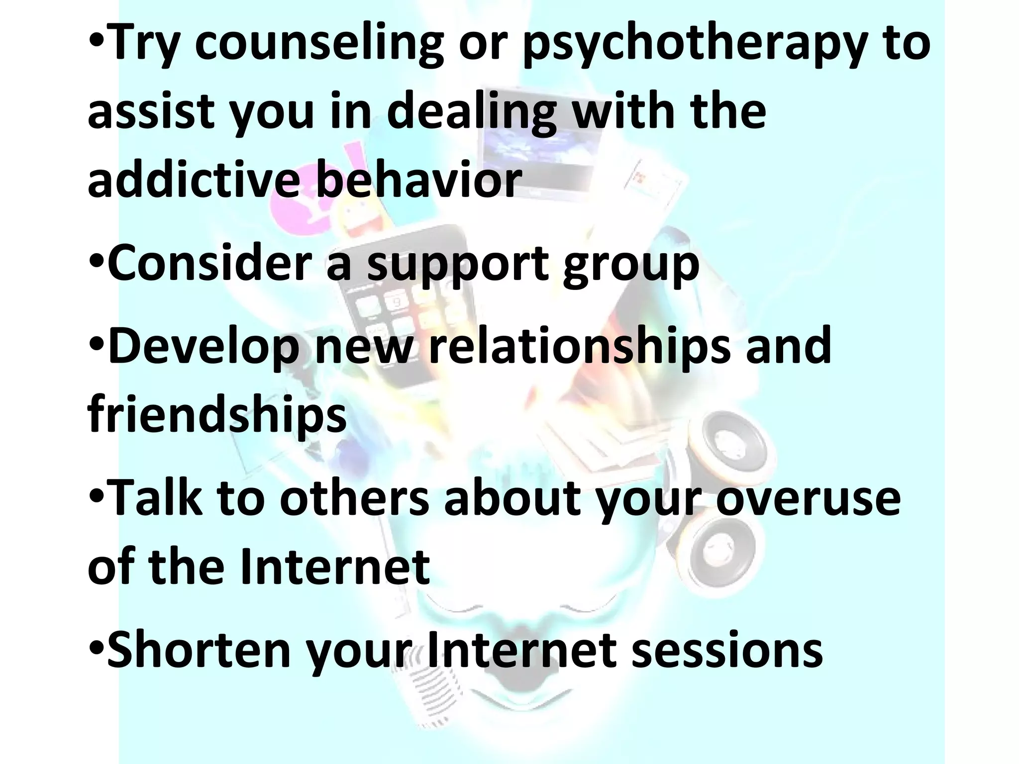 Try counseling or psychotherapy to assist you in dealing with the addictive behavior  Consider a support group  Develop new relationships and friendships  Talk to others about your overuse of the Internet  Shorten your Internet sessions 