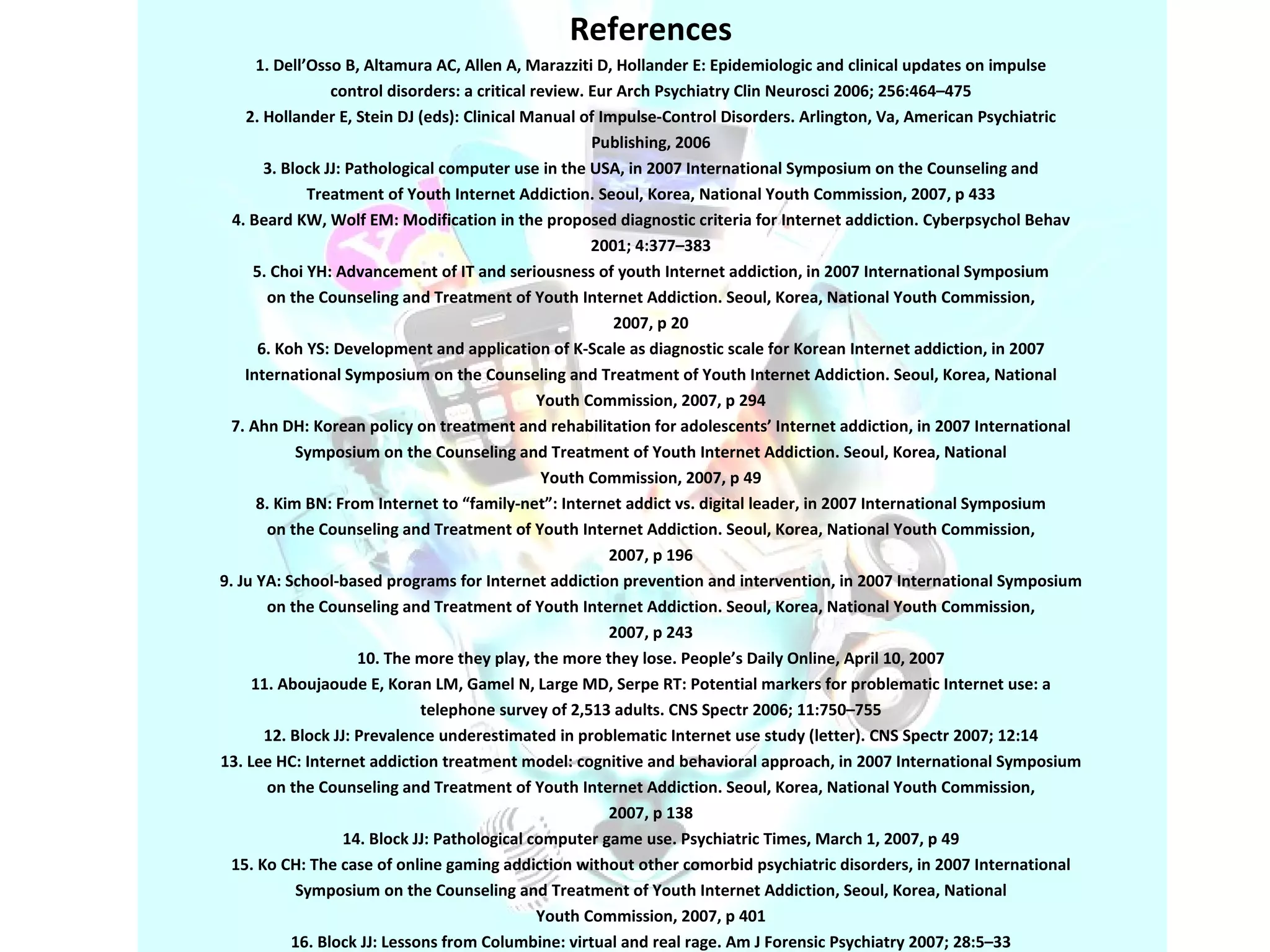 References 1. Dell’Osso B, Altamura AC, Allen A, Marazziti D, Hollander E: Epidemiologic and clinical updates on impulse control disorders: a critical review. Eur Arch Psychiatry Clin Neurosci 2006; 256:464–475 2. Hollander E, Stein DJ (eds): Clinical Manual of Impulse-Control Disorders. Arlington, Va, American Psychiatric Publishing, 2006 3. Block JJ: Pathological computer use in the USA, in 2007 International Symposium on the Counseling and Treatment of Youth Internet Addiction. Seoul, Korea, National Youth Commission, 2007, p 433 4. Beard KW, Wolf EM: Modification in the proposed diagnostic criteria for Internet addiction. Cyberpsychol Behav 2001; 4:377–383 5. Choi YH: Advancement of IT and seriousness of youth Internet addiction, in 2007 International Symposium on the Counseling and Treatment of Youth Internet Addiction. Seoul, Korea, National Youth Commission, 2007, p 20 6. Koh YS: Development and application of K-Scale as diagnostic scale for Korean Internet addiction, in 2007 International Symposium on the Counseling and Treatment of Youth Internet Addiction. Seoul, Korea, National Youth Commission, 2007, p 294 7. Ahn DH: Korean policy on treatment and rehabilitation for adolescents’ Internet addiction, in 2007 International Symposium on the Counseling and Treatment of Youth Internet Addiction. Seoul, Korea, National Youth Commission, 2007, p 49 8. Kim BN: From Internet to “family-net”: Internet addict vs. digital leader, in 2007 International Symposium on the Counseling and Treatment of Youth Internet Addiction. Seoul, Korea, National Youth Commission, 2007, p 196 9. Ju YA: School-based programs for Internet addiction prevention and intervention, in 2007 International Symposium on the Counseling and Treatment of Youth Internet Addiction. Seoul, Korea, National Youth Commission, 2007, p 243 10. The more they play, the more they lose. People’s Daily Online, April 10, 2007 11. Aboujaoude E, Koran LM, Gamel N, Large MD, Serpe RT: Potential markers for problematic Internet use: a telephone survey of 2,513 adults. CNS Spectr 2006; 11:750–755 12. Block JJ: Prevalence underestimated in problematic Internet use study (letter). CNS Spectr 2007; 12:14 13. Lee HC: Internet addiction treatment model: cognitive and behavioral approach, in 2007 International Symposium on the Counseling and Treatment of Youth Internet Addiction. Seoul, Korea, National Youth Commission, 2007, p 138 14. Block JJ: Pathological computer game use. Psychiatric Times, March 1, 2007, p 49 15. Ko CH: The case of online gaming addiction without other comorbid psychiatric disorders, in 2007 International Symposium on the Counseling and Treatment of Youth Internet Addiction, Seoul, Korea, National Youth Commission, 2007, p 401 16. Block JJ: Lessons from Columbine: virtual and real rage. Am J Forensic Psychiatry 2007; 28:5–33 
