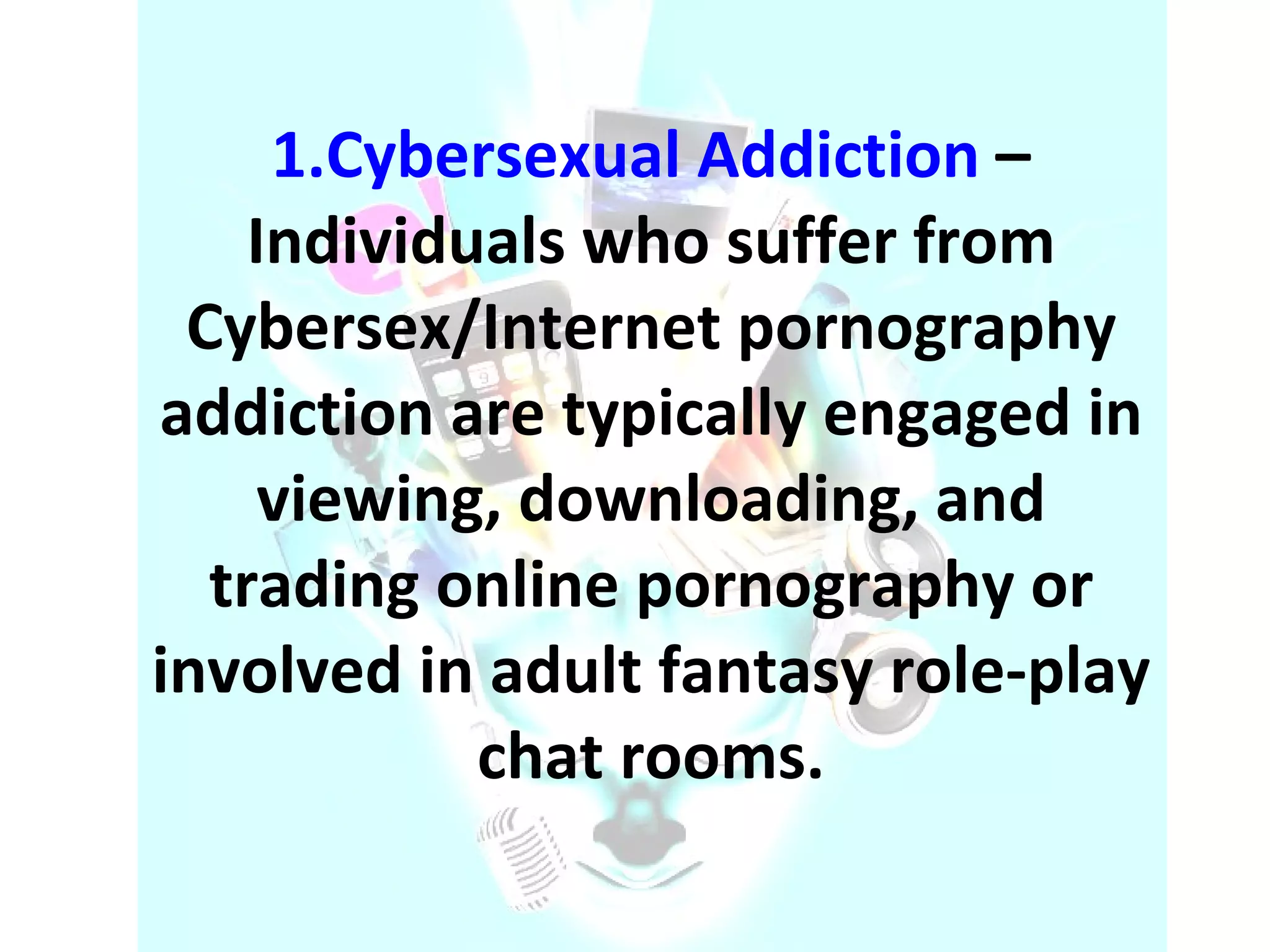 1.Cybersexual Addiction   – Individuals who suffer from Cybersex/Internet pornography addiction are typically engaged in viewing, downloading, and trading online pornography or involved in adult fantasy role-play chat rooms. 