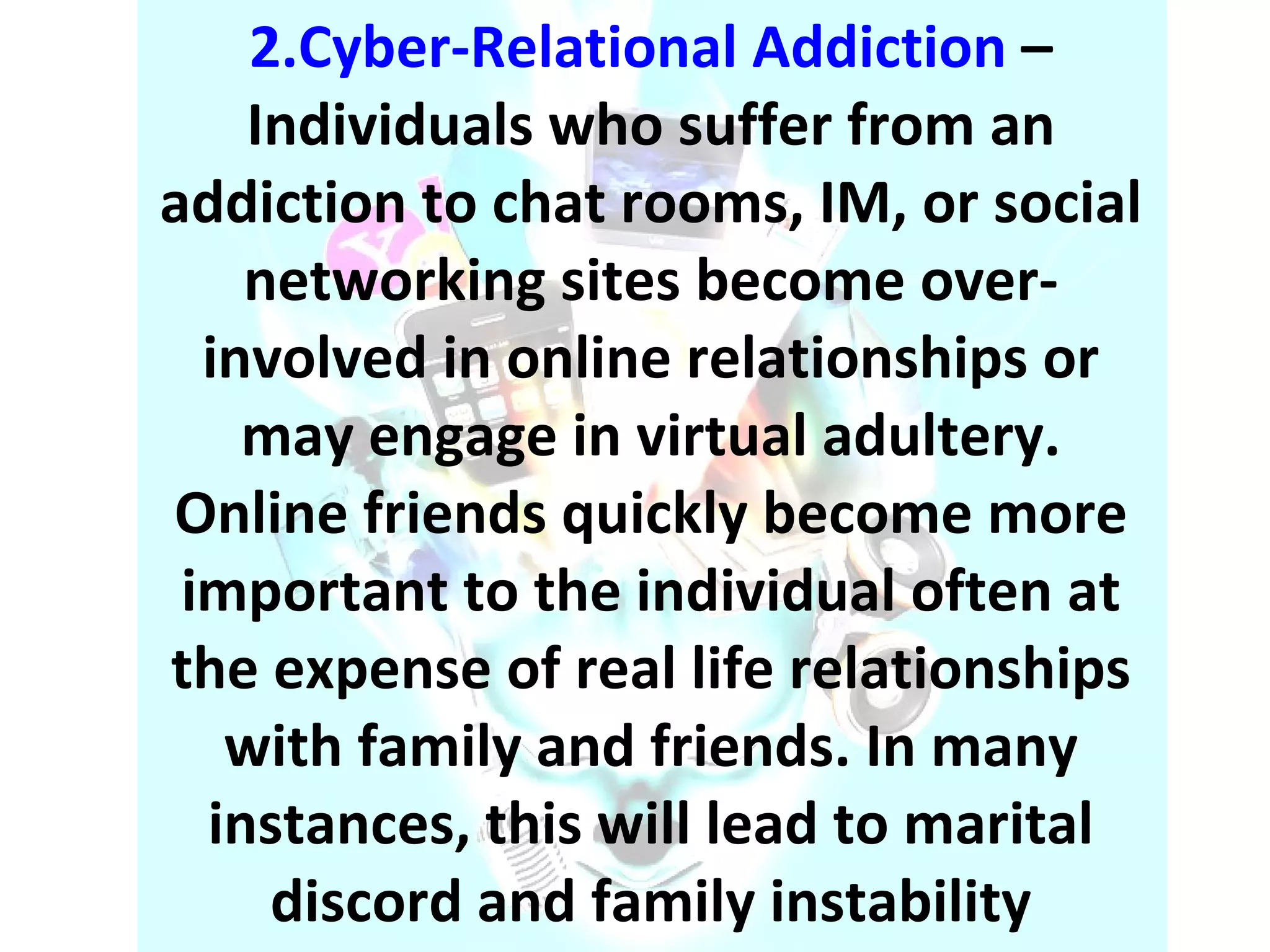 2.Cyber-Relational Addiction  – Individuals who suffer from an addiction to chat rooms, IM, or social networking sites become over-involved in online relationships or may engage in virtual adultery. Online friends quickly become more important to the individual often at the expense of real life relationships with family and friends. In many instances, this will lead to marital discord and family instability 