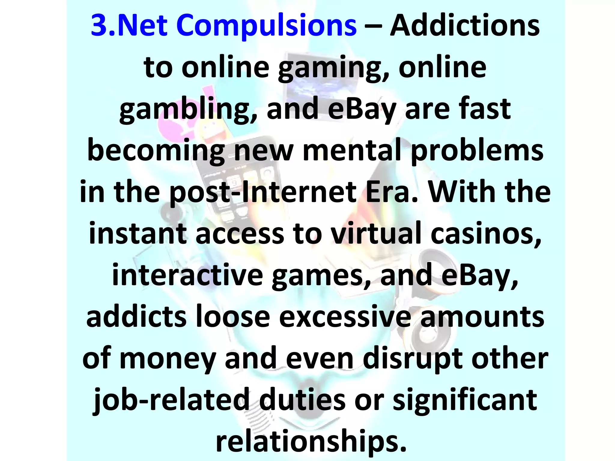 3.Net Compulsions  – Addictions to online gaming, online gambling, and eBay are fast becoming new mental problems in the post-Internet Era. With the instant access to virtual casinos, interactive games, and eBay, addicts loose excessive amounts of money and even disrupt other job-related duties or significant relationships.  