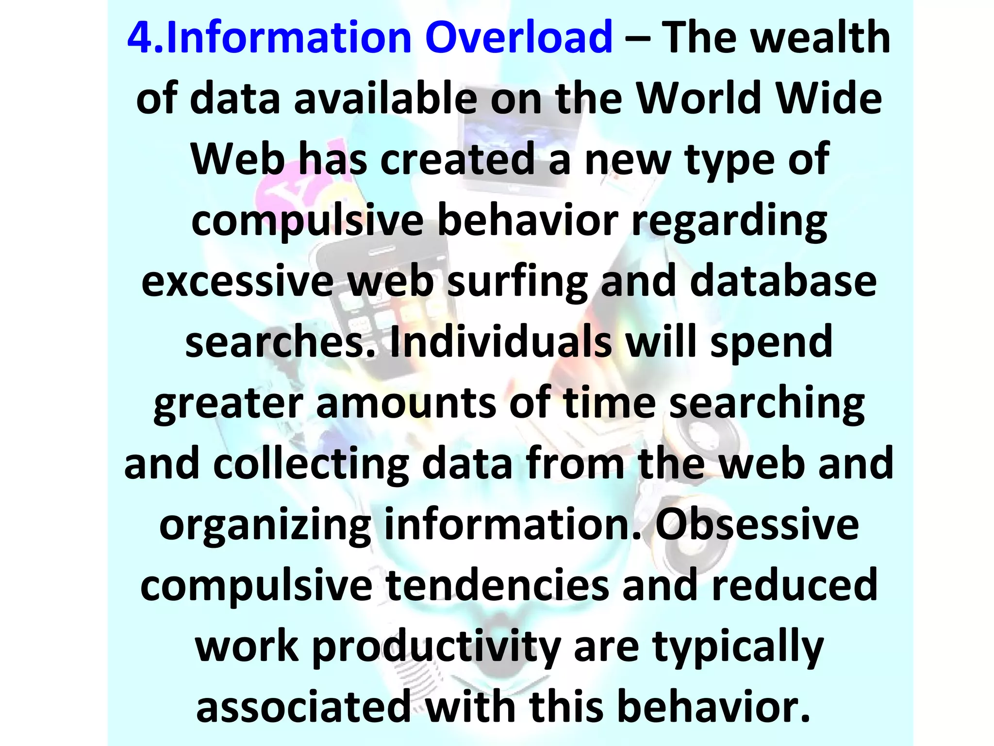 4.Information Overload  – The wealth of data available on the World Wide Web has created a new type of compulsive behavior regarding excessive web surfing and database searches. Individuals will spend greater amounts of time searching and collecting data from the web and organizing information. Obsessive compulsive tendencies and reduced work productivity are typically associated with this behavior.  