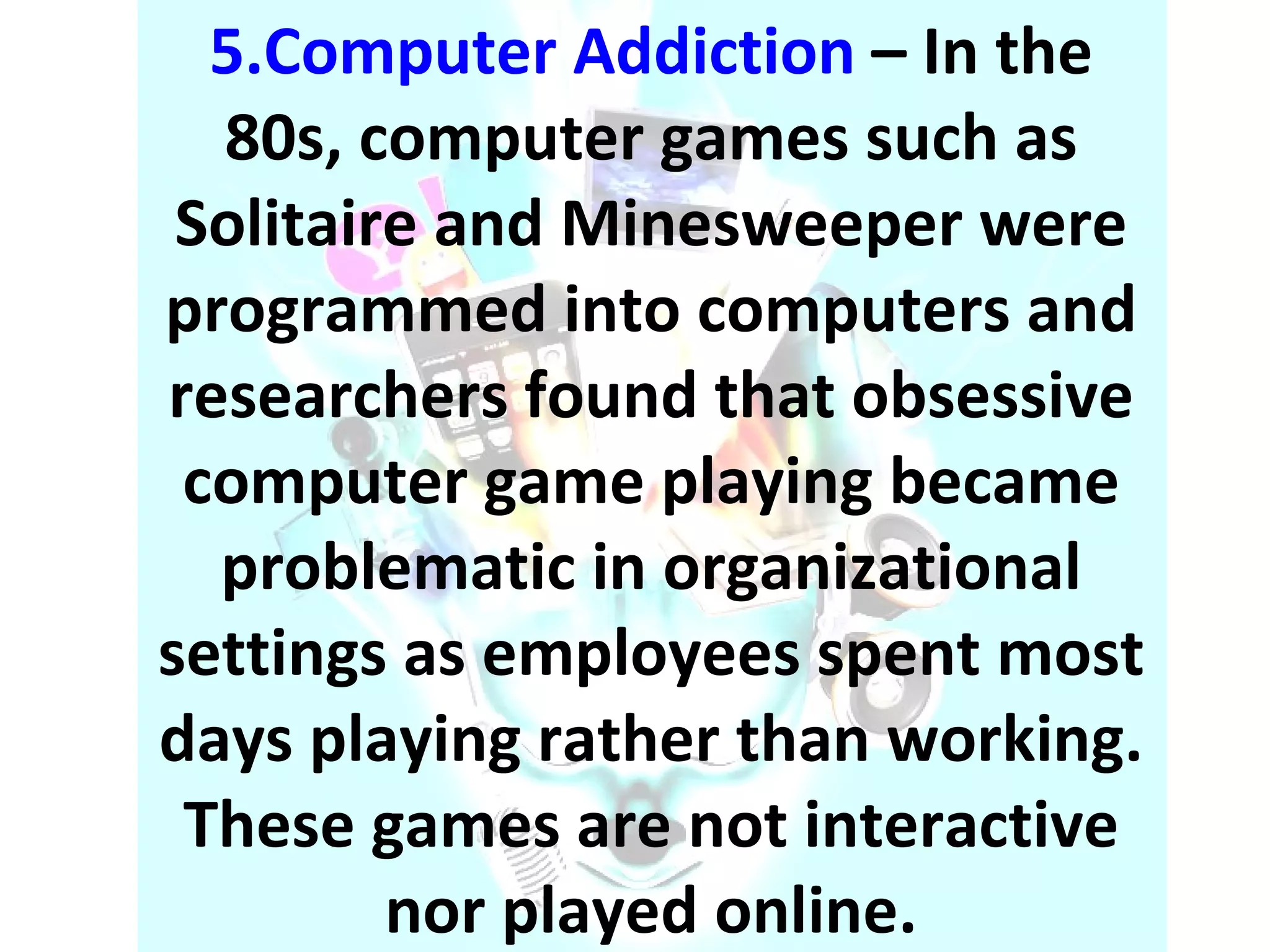 5.Computer Addiction   – In the 80s, computer games such as Solitaire and Minesweeper were programmed into computers and researchers found that obsessive computer game playing became problematic in organizational settings as employees spent most days playing rather than working. These games are not interactive nor played online. 
