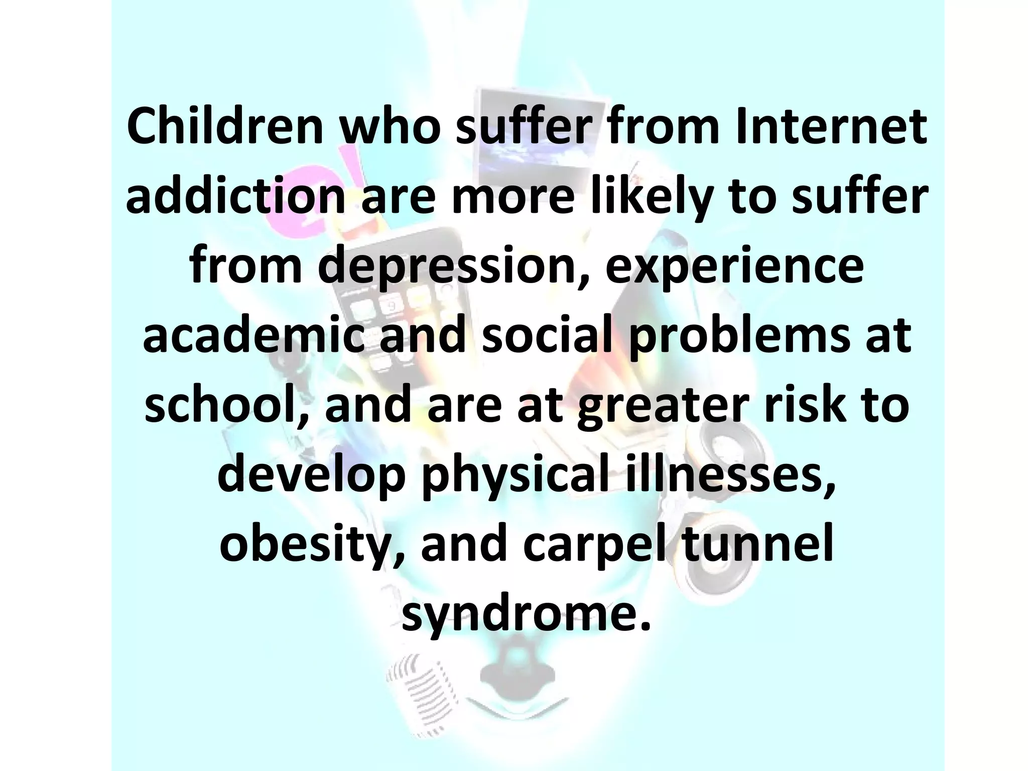 Children who suffer from Internet addiction are more likely to suffer from depression, experience academic and social problems at school, and are at greater risk to develop physical illnesses, obesity, and carpel tunnel syndrome. 