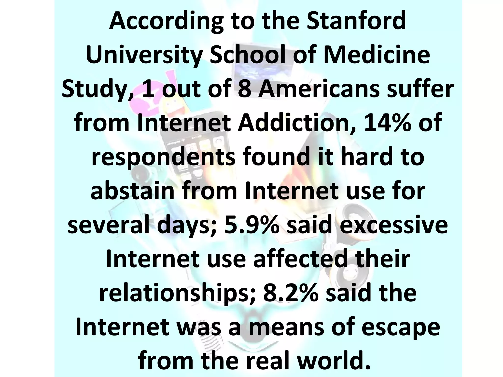 According to the Stanford University School of Medicine Study, 1 out of 8 Americans suffer from Internet Addiction, 14% of respondents found it hard to abstain from Internet use for several days; 5.9% said excessive Internet use affected their relationships; 8.2% said the Internet was a means of escape from the real world.  