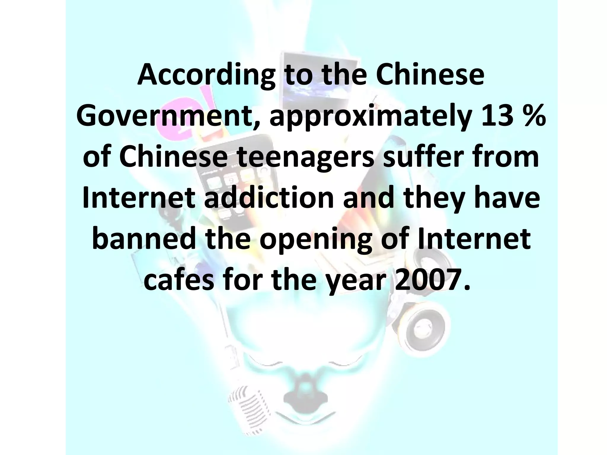 According to the Chinese Government, approximately 13 % of Chinese teenagers suffer from Internet addiction and they have banned the opening of Internet cafes for the year 2007.  