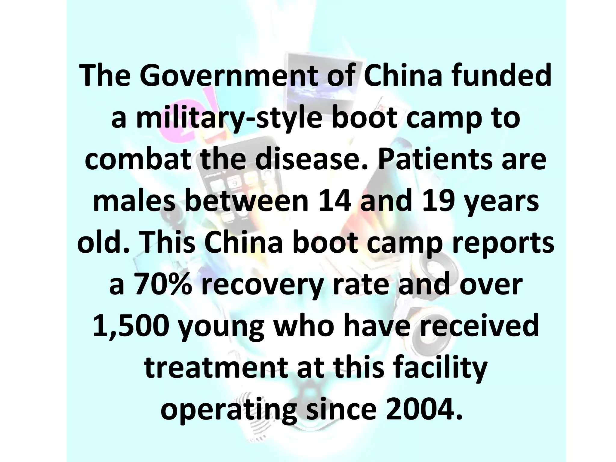 The Government of China funded a military-style boot camp to combat the disease. Patients are males between 14 and 19 years old. This China boot camp reports a 70% recovery rate and over 1,500 young who have received treatment at this facility operating since 2004.  