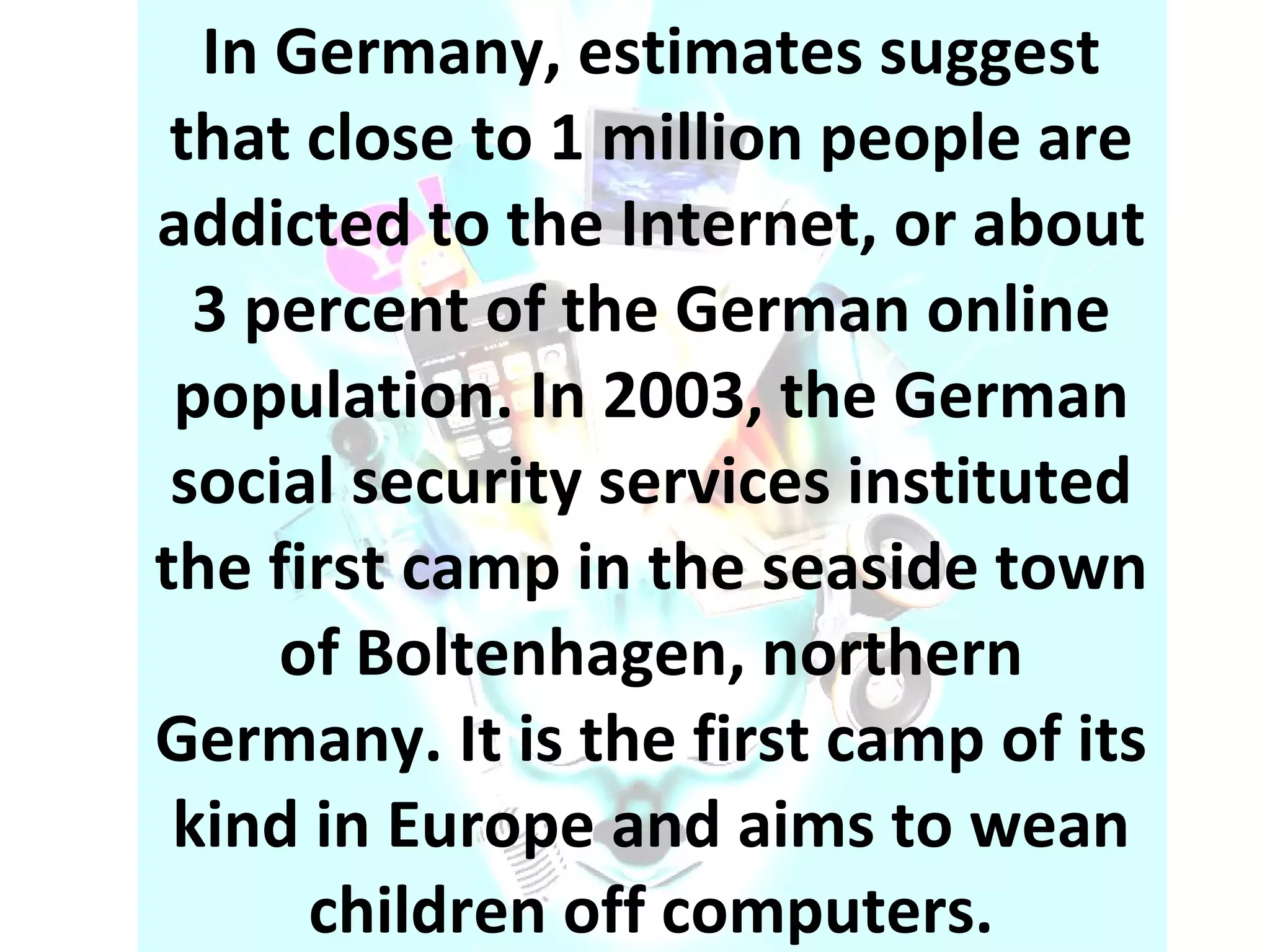 In Germany, estimates suggest that close to 1 million people are addicted to the Internet, or about 3 percent of the German online population. In 2003, the German social security services instituted the first camp in the seaside town of Boltenhagen, northern Germany. It is the first camp of its kind in Europe and aims to wean children off computers. 