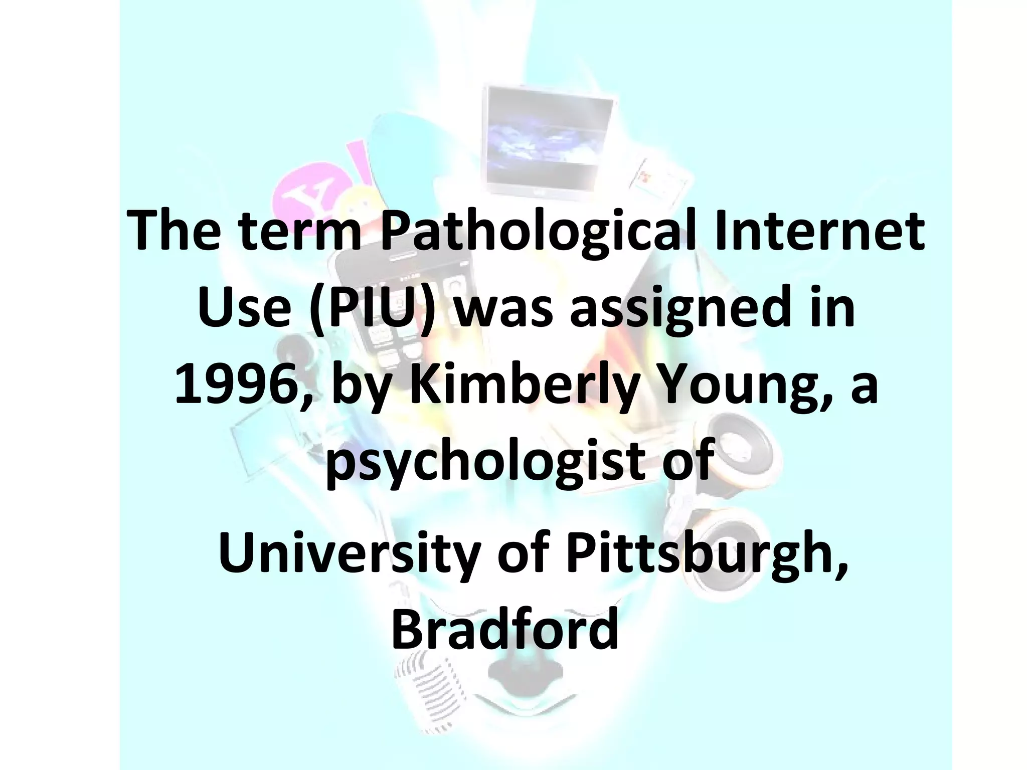 The term Pathological Internet Use (PIU) was assigned in 1996, by Kimberly Young, a psychologist of  University of Pittsburgh, Bradford  