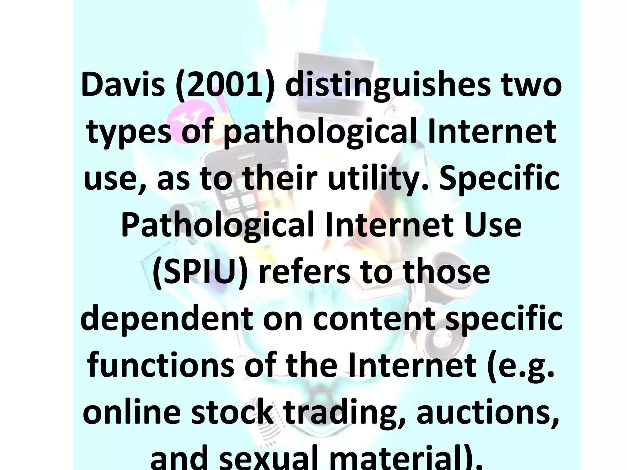 Davis (2001) distinguishes two types of pathological Internet use, as to their utility. Specific Pathological Internet Use (SPIU) refers to those dependent on content specific functions of the Internet (e.g. online stock trading, auctions, and sexual material).  