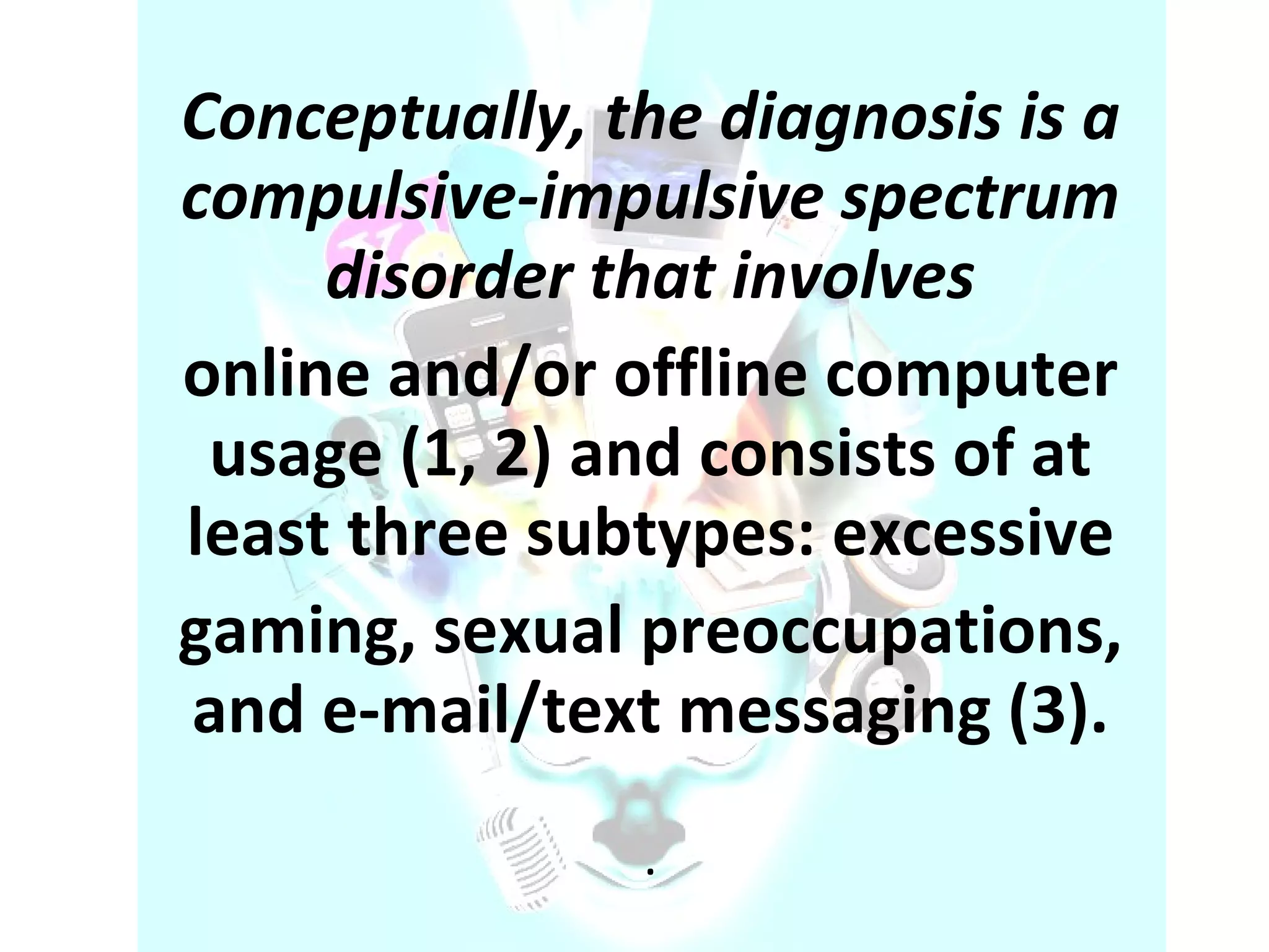 Conceptually, the diagnosis is a compulsive-impulsive spectrum disorder that involves online and/or offline computer usage (1, 2) and consists of at least three subtypes: excessive gaming, sexual preoccupations, and e-mail/text messaging (3). . 