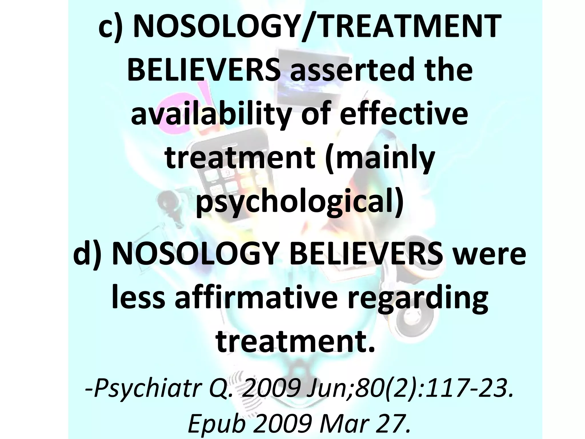c) NOSOLOGY/TREATMENT BELIEVERS asserted the availability of effective treatment (mainly psychological) d) NOSOLOGY BELIEVERS were less affirmative regarding treatment.  - Psychiatr Q. 2009 Jun;80(2):117-23. Epub 2009 Mar 27. 