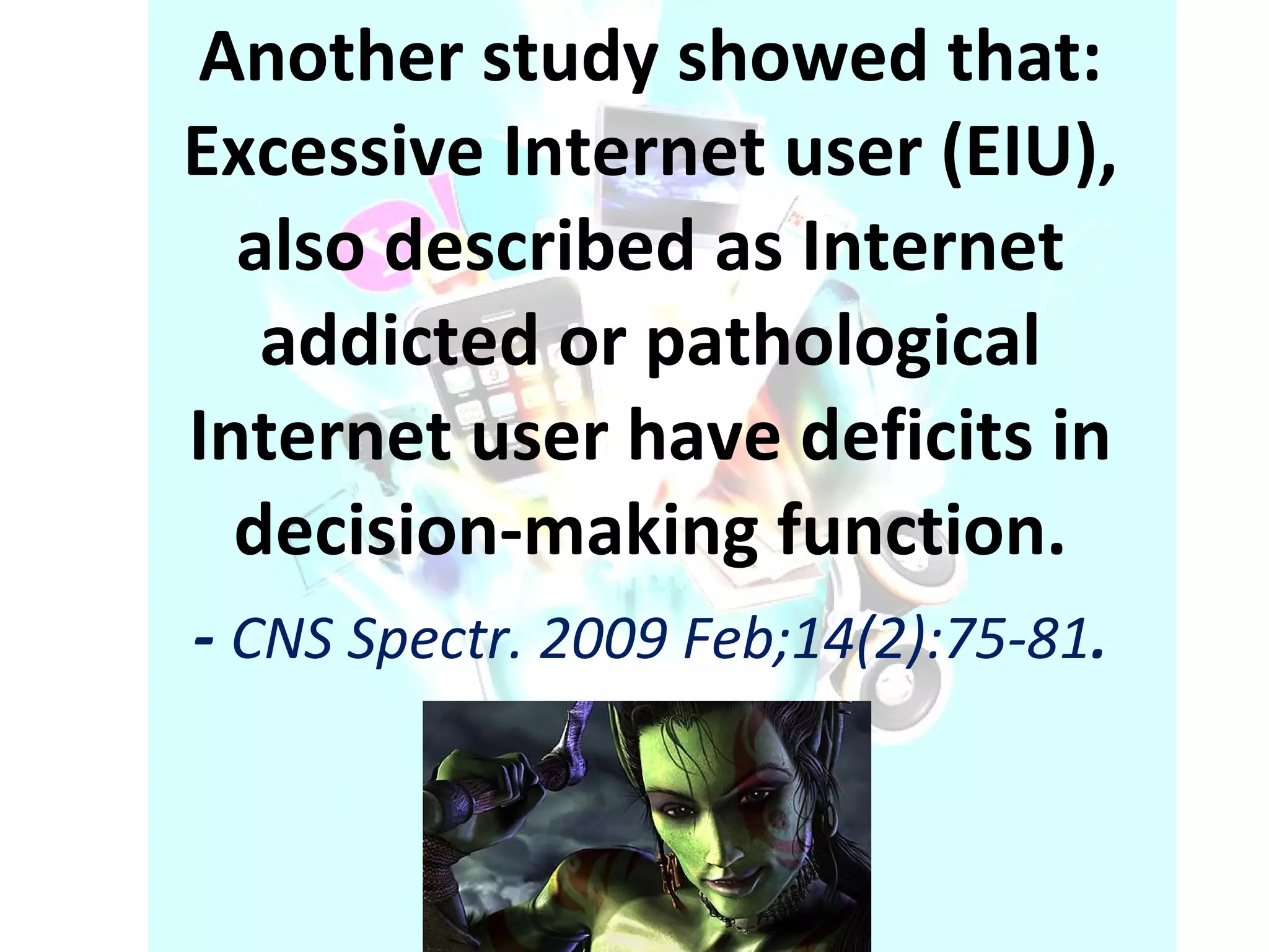 Another study showed that:   Excessive Internet user (EIU), also described as Internet addicted or pathological Internet user have deficits in decision-making function. -  CNS Spectr. 2009 Feb;14(2):75-81 . 