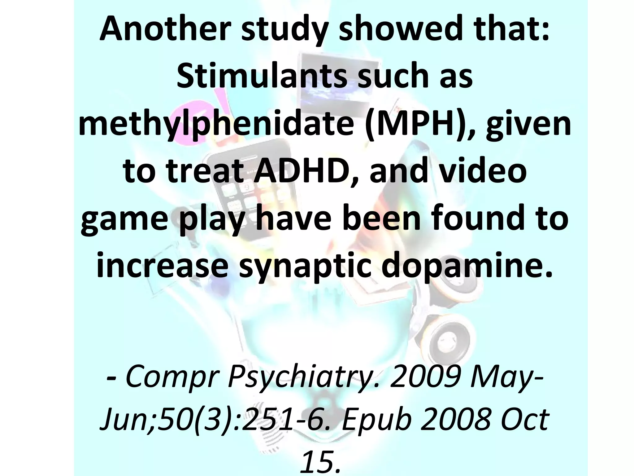 Another study showed that:   Stimulants such as methylphenidate (MPH), given to treat ADHD, and video game play have been found to increase synaptic dopamine. -  Compr Psychiatry. 2009 May-Jun;50(3):251-6. Epub 2008 Oct 15.  