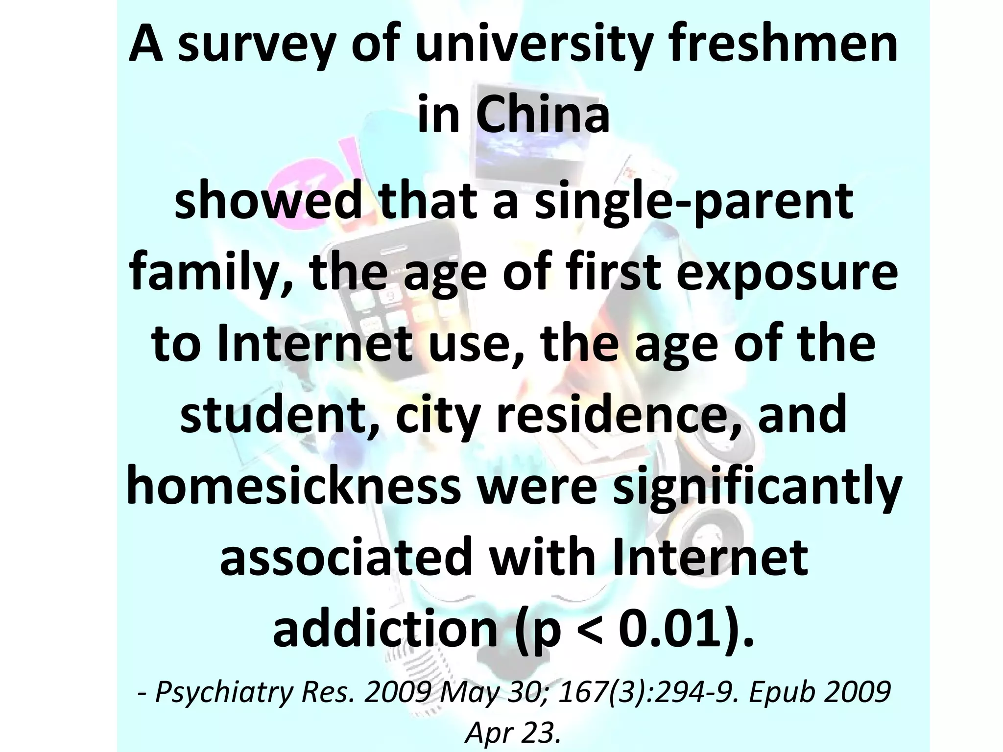 A survey of university freshmen in China showed that a single-parent family, the age of first exposure to Internet use, the age of the student, city residence, and homesickness were significantly associated with Internet addiction (p < 0.01). - Psychiatry Res. 2009 May 30; 167(3):294-9. Epub 2009 Apr 23. 
