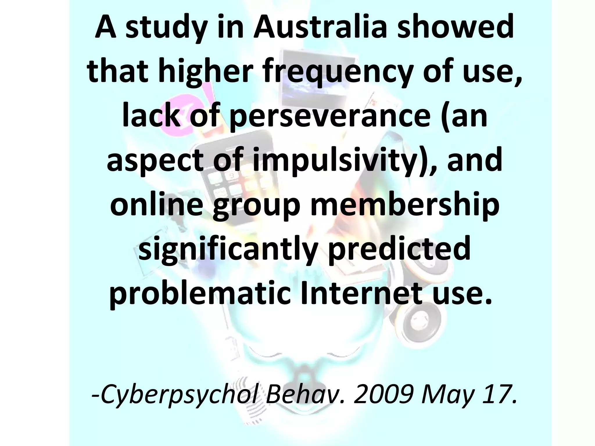 A study in Australia showed that higher frequency of use, lack of perseverance (an aspect of impulsivity), and online group membership significantly predicted problematic Internet use.  -Cyberpsychol Behav. 2009 May 17. 