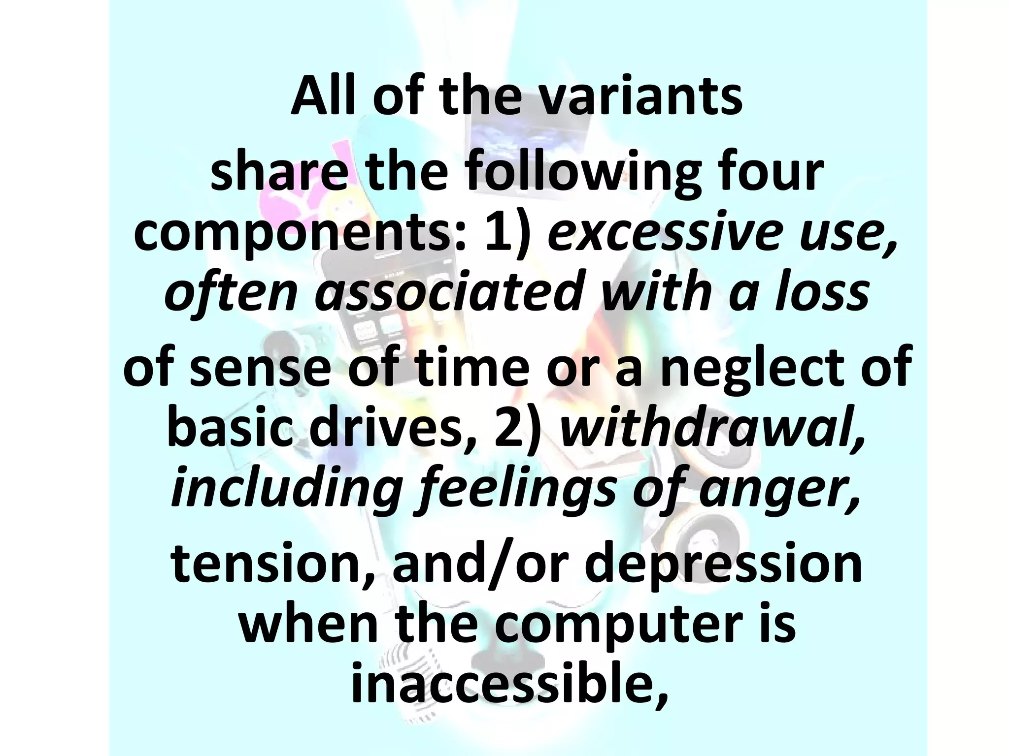 All of the variants share the following four components: 1)  excessive use, often associated with a loss of sense of time or a neglect of basic drives, 2)  withdrawal, including feelings of anger, tension, and/or depression when the computer is inaccessible,  