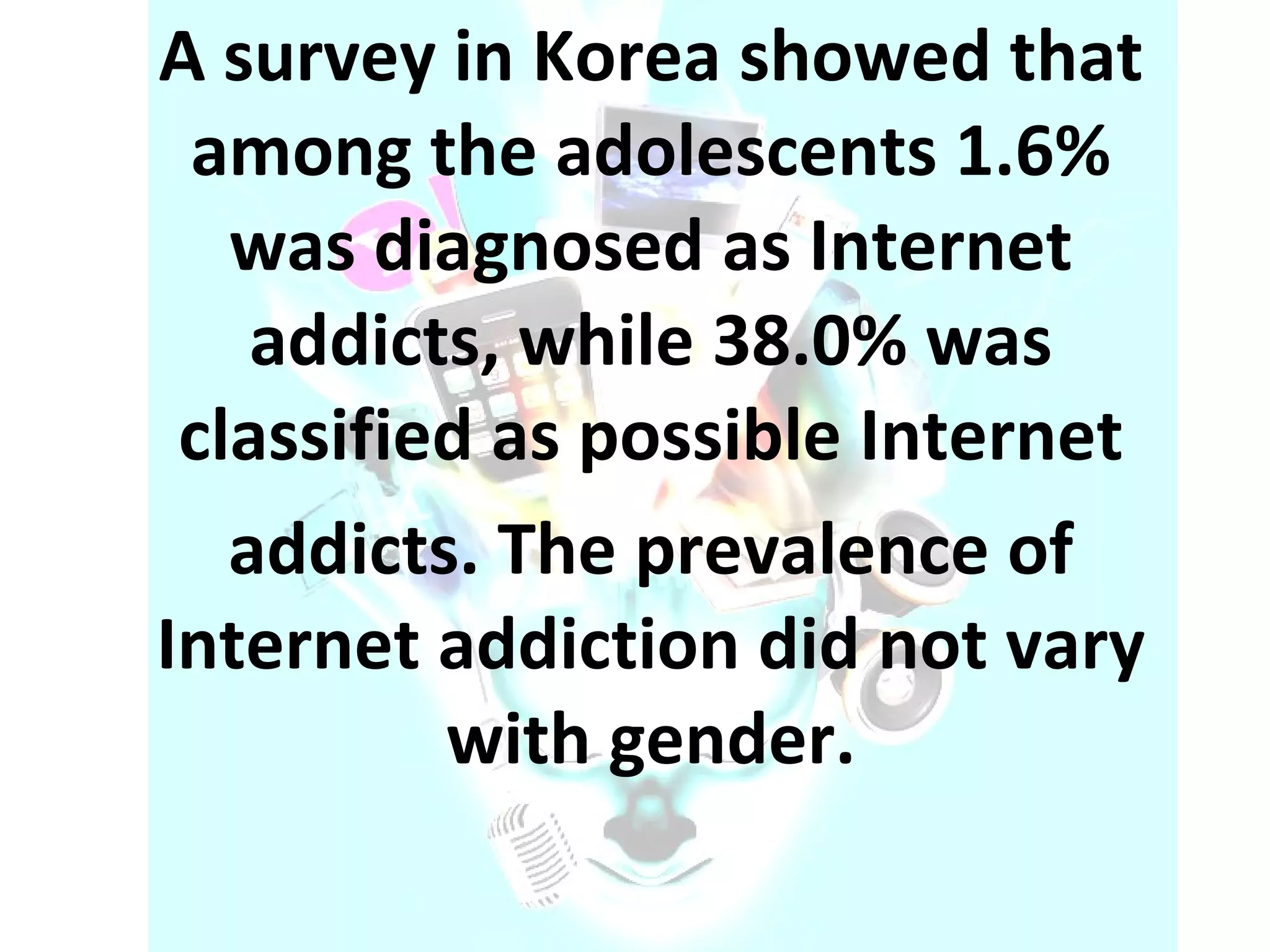 A survey in Korea showed that among the adolescents 1.6% was diagnosed as Internet addicts, while 38.0% was classified as possible Internet addicts. The prevalence of Internet addiction did not vary with gender. 