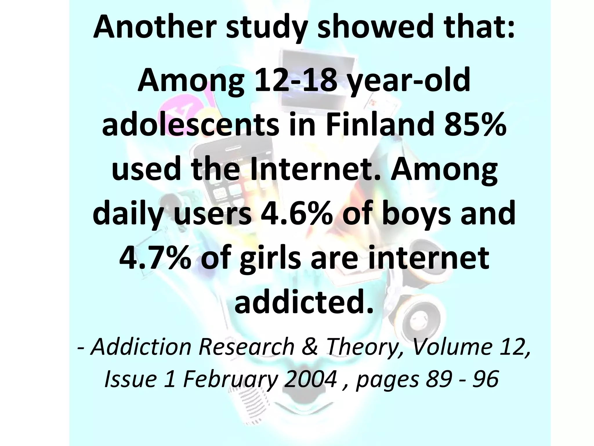 Another study showed that: Among 12-18 year-old adolescents in Finland 85% used the Internet. Among daily users 4.6% of boys and 4.7% of girls are internet addicted. -   Addiction Research & Theory, Volume 12, Issue 1 February 2004 , pages 89 - 96  