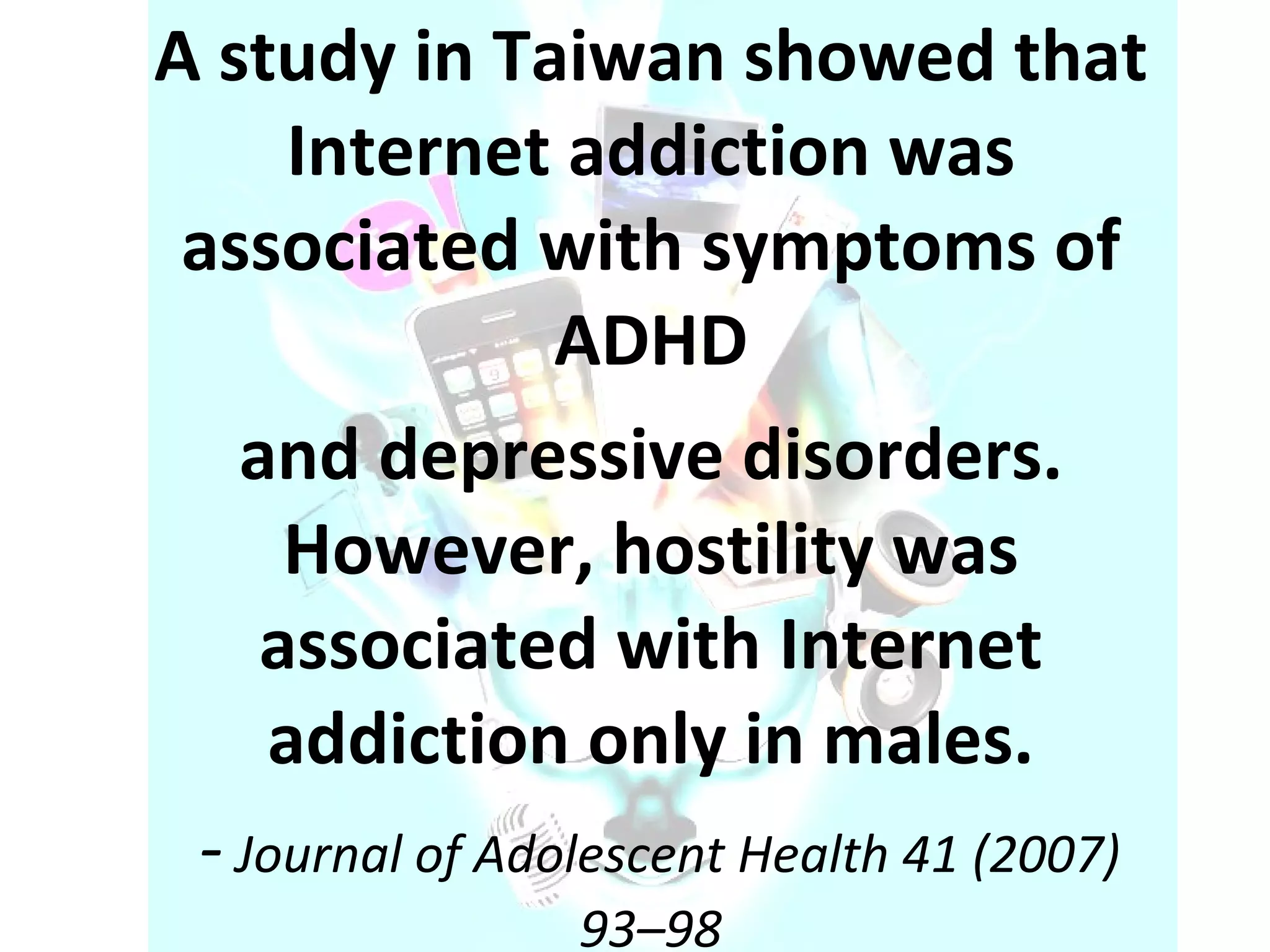 A study in Taiwan showed that Internet addiction was associated with symptoms of ADHD and depressive disorders. However, hostility was associated with Internet addiction only in males. -  Journal of Adolescent Health 41 (2007) 93–98 