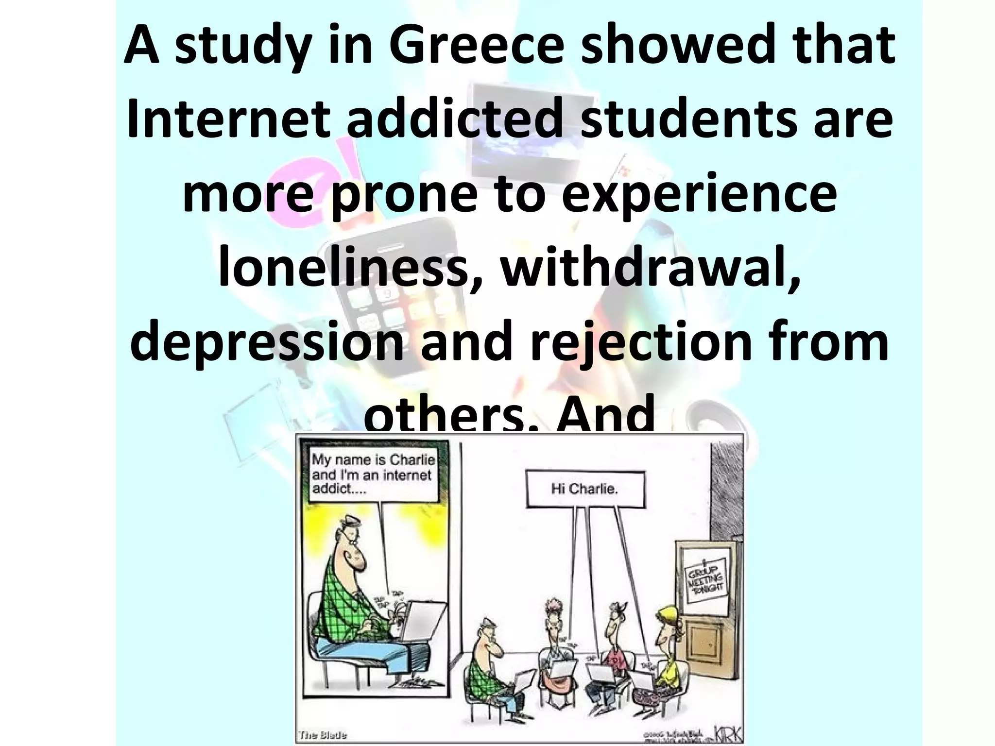 A study in Greece showed that Internet addicted students are more prone to experience loneliness, withdrawal, depression and rejection from others. And 