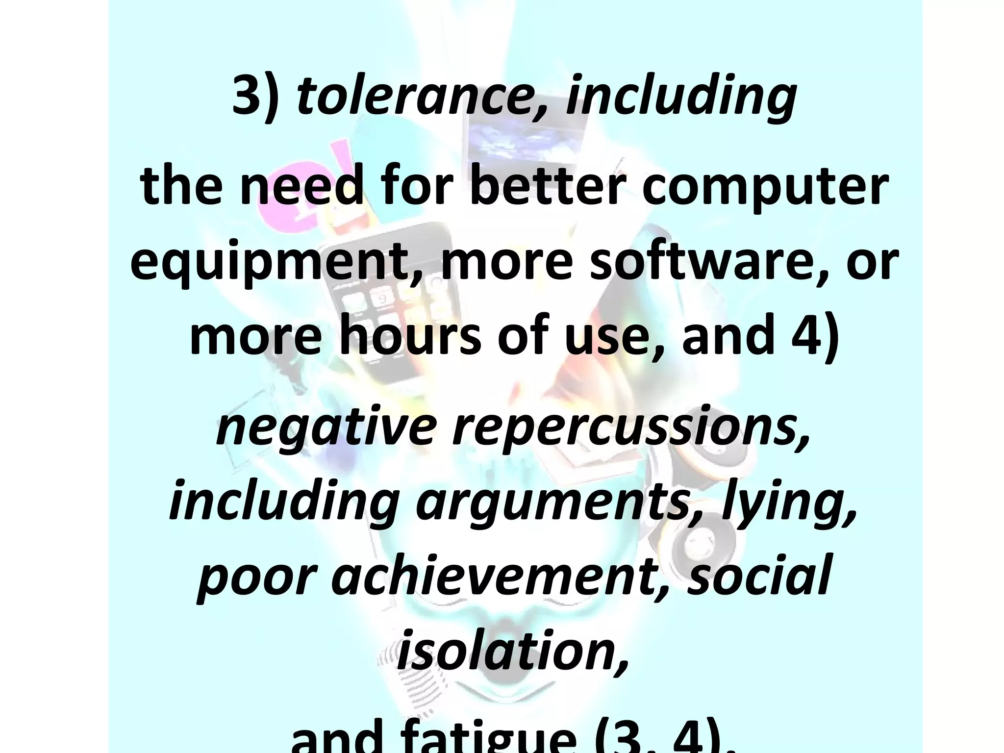 3)  tolerance, including the need for better computer equipment, more software, or more hours of use, and 4) negative repercussions, including arguments, lying, poor achievement, social isolation, and fatigue (3, 4). . . 