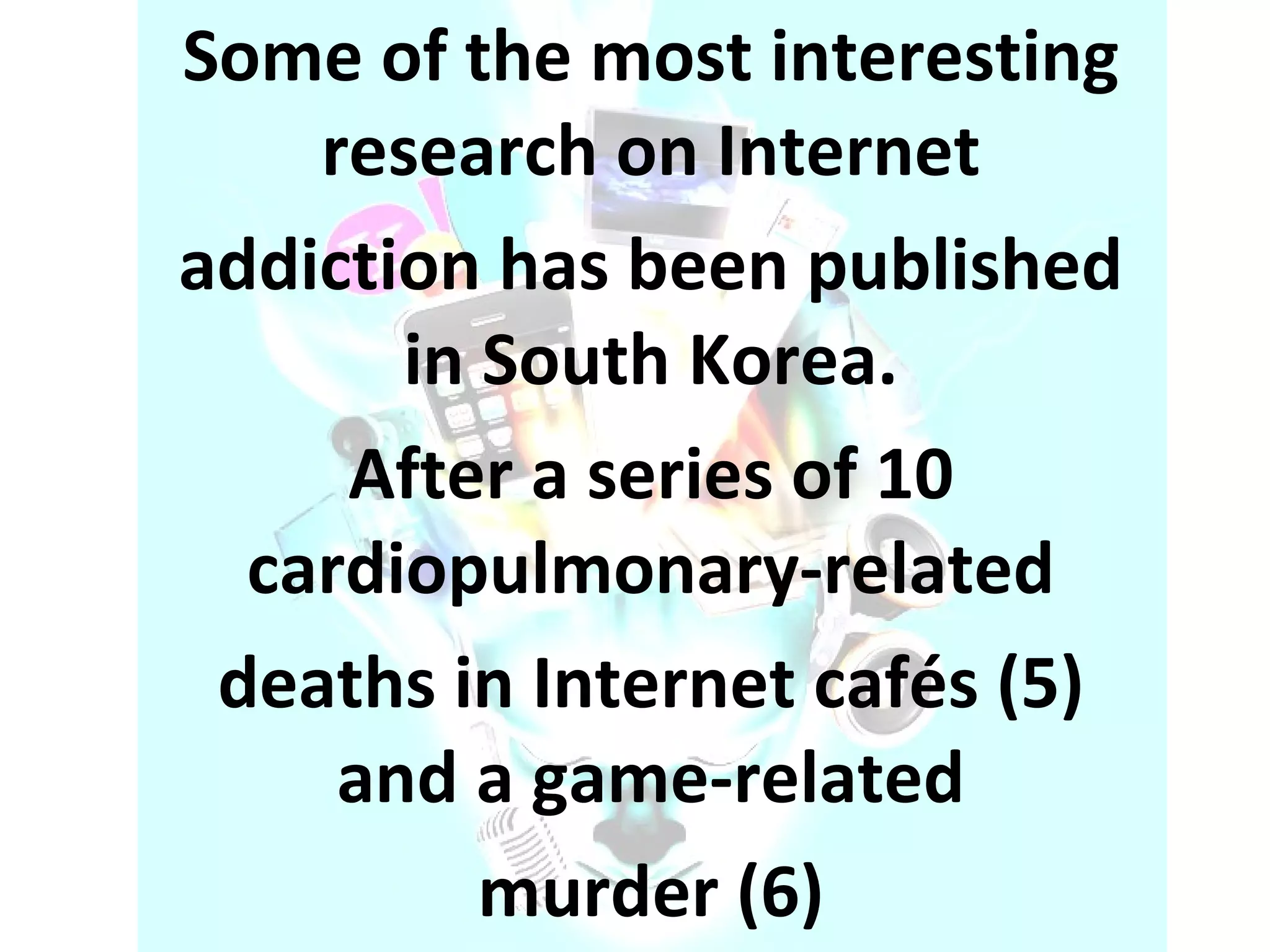 Some of the most interesting research on Internet addiction has been published in South Korea. After a series of 10 cardiopulmonary-related deaths in Internet cafés (5) and a game-related murder (6) 