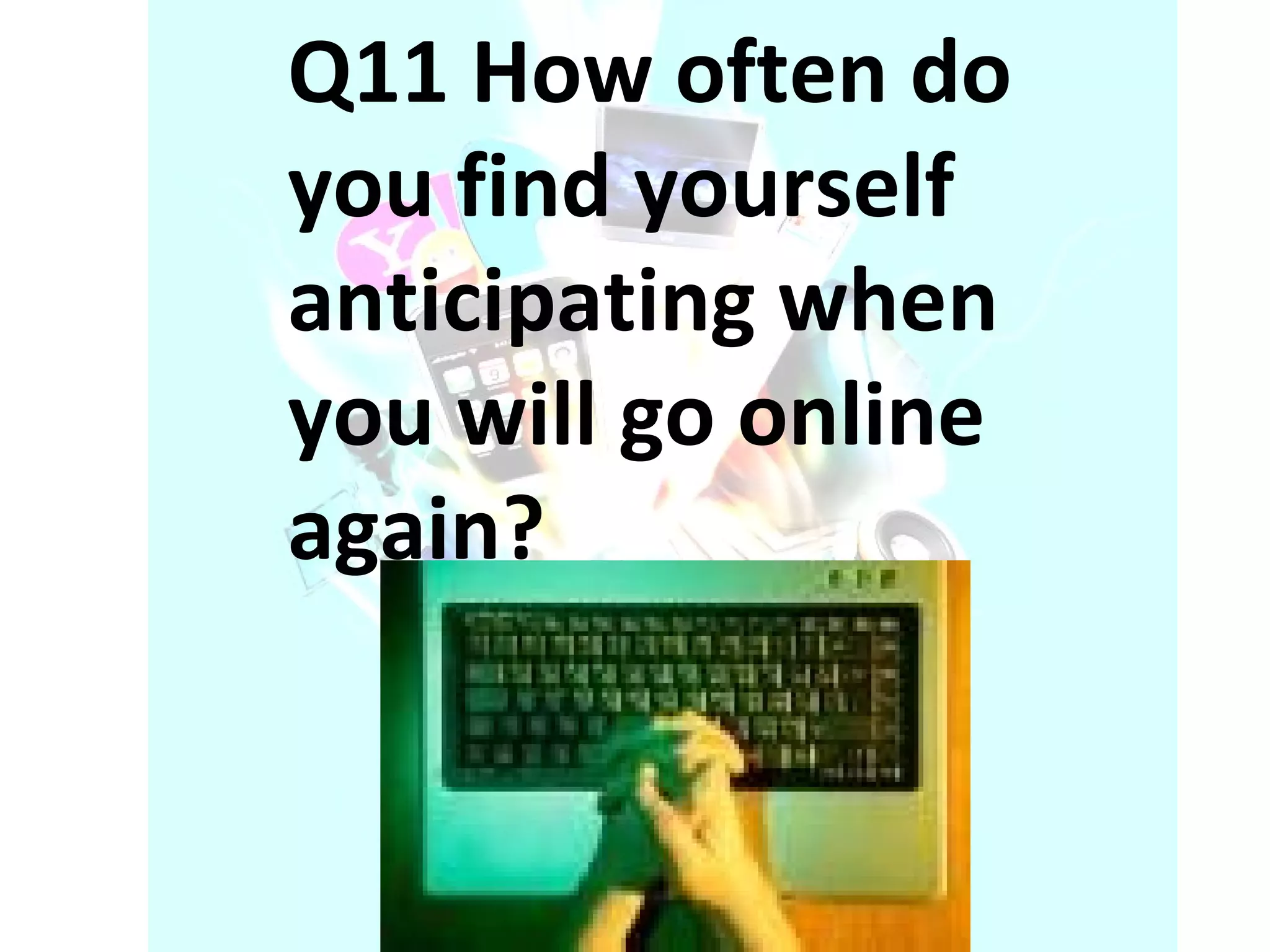 Q11 How often do you find yourself anticipating when you will go online again? 