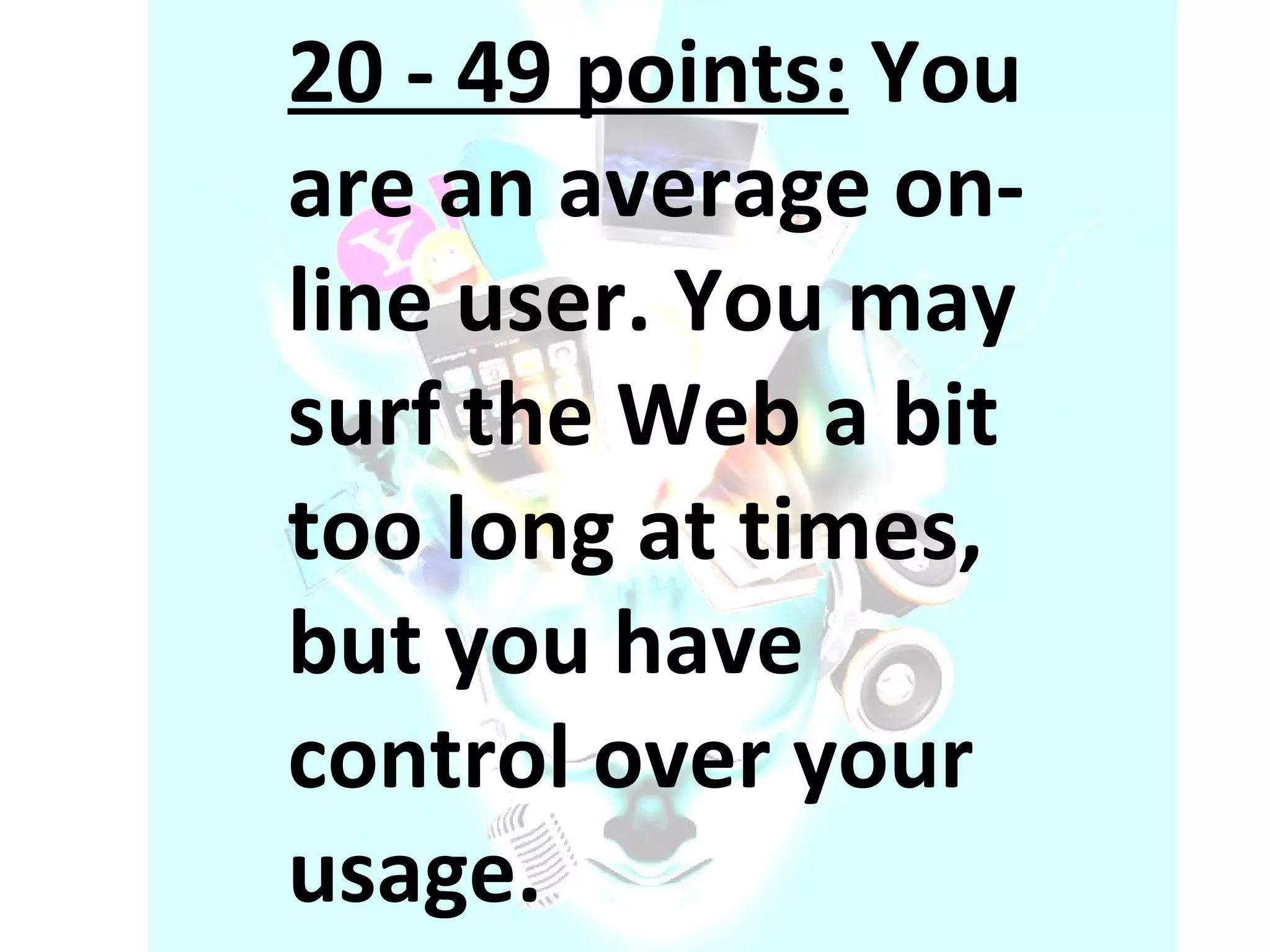 20 - 49 points:  You are an average on-line user. You may surf the Web a bit too long at times, but you have control over your usage. 