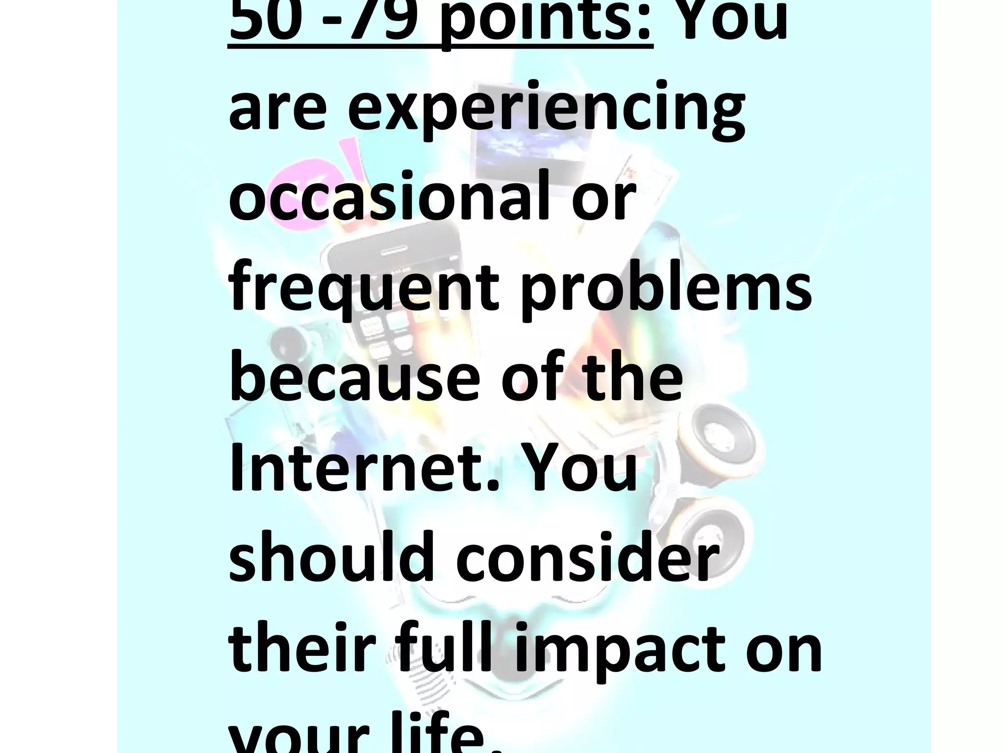 50 -79 points:  You are experiencing occasional or frequent problems because of the Internet. You should consider their full impact on your life. 