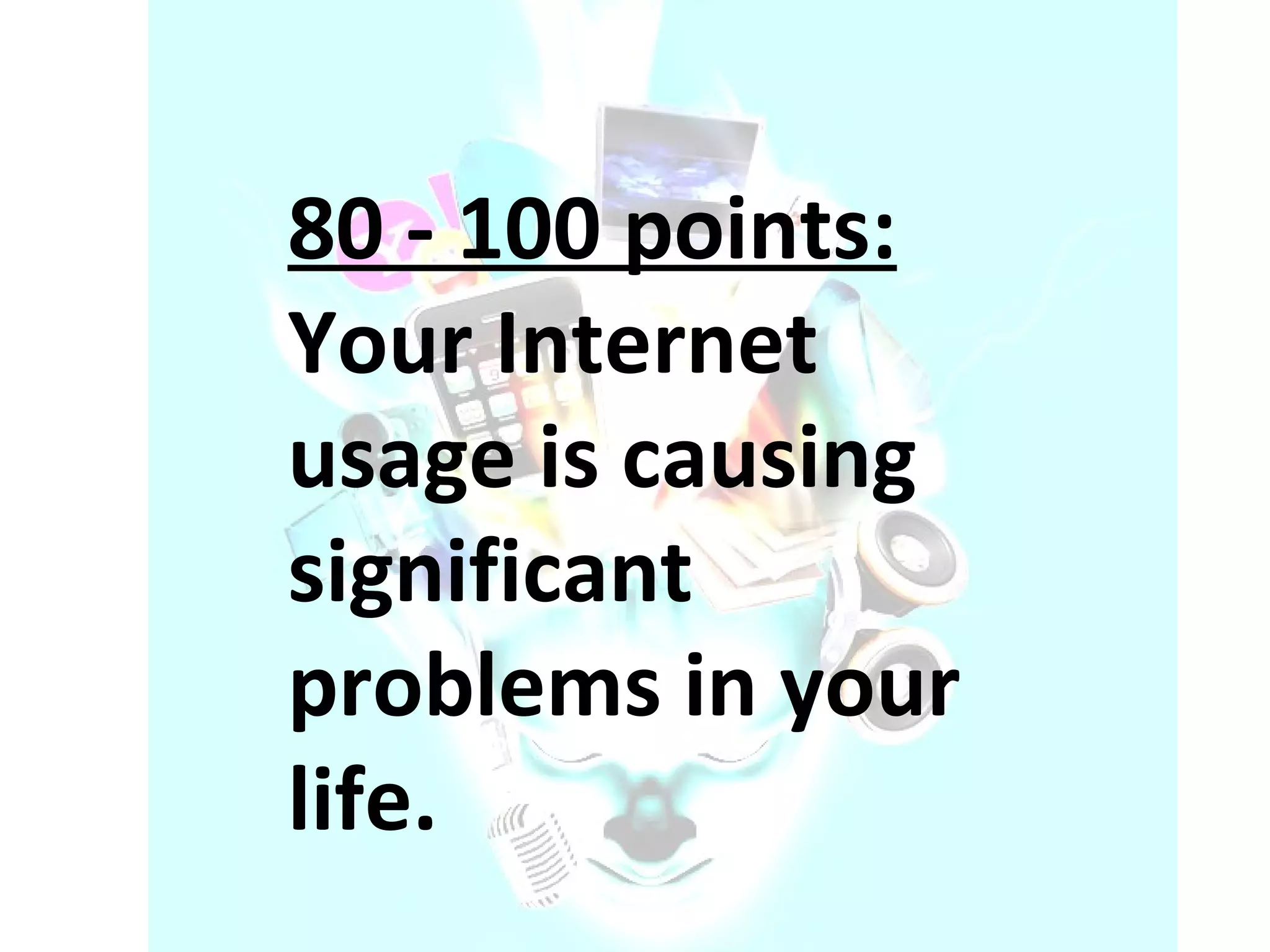 80 - 100 points:  Your Internet usage is causing significant problems in your life.  