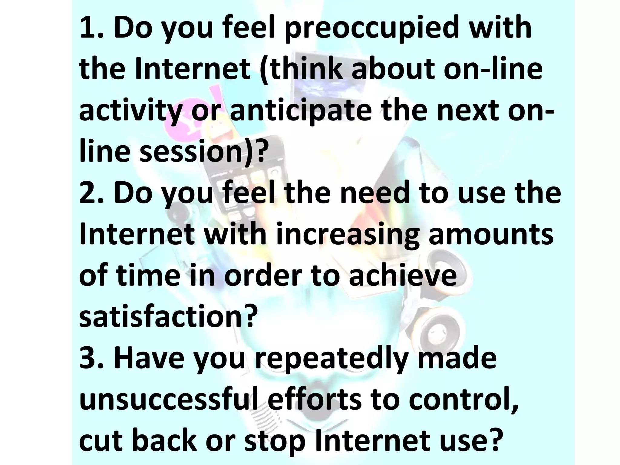 1. Do you feel preoccupied with the Internet (think about on-line activity or anticipate the next on-line session)? 2. Do you feel the need to use the Internet with increasing amounts of time in order to achieve satisfaction? 3. Have you repeatedly made unsuccessful efforts to control, cut back or stop Internet use? 
