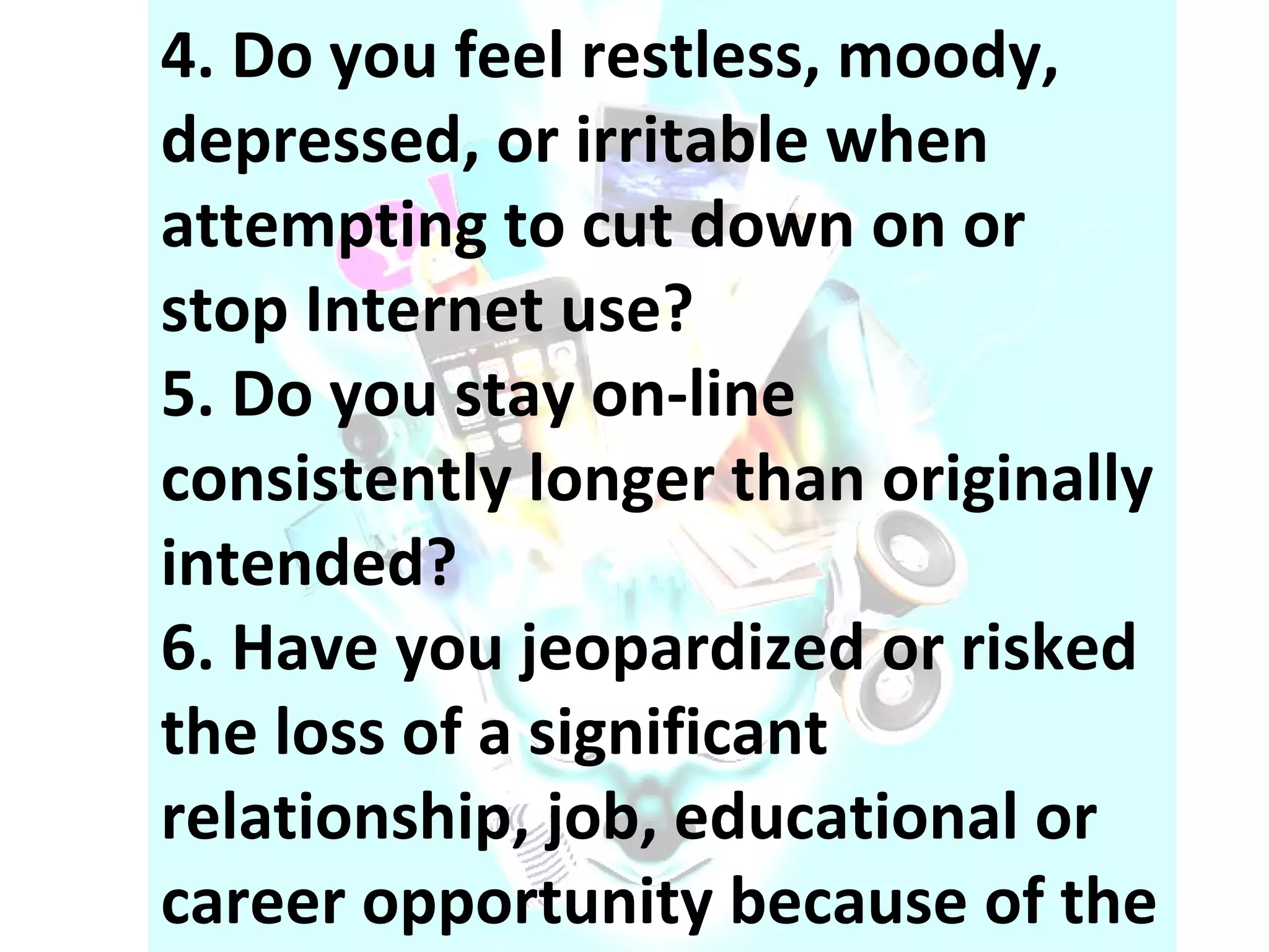 4. Do you feel restless, moody, depressed, or irritable when attempting to cut down on or stop Internet use? 5. Do you stay on-line consistently longer than originally intended? 6. Have you jeopardized or risked the loss of a significant relationship, job, educational or career opportunity because of the Internet? 